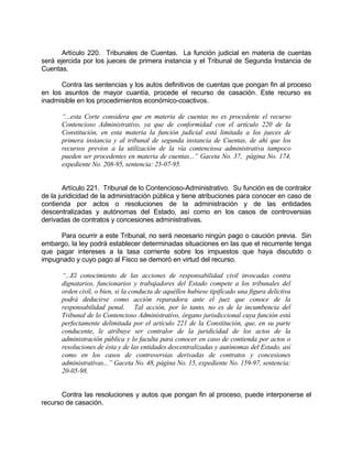 Artículo 220. Tribunales de Cuentas. La función judicial en materia de cuentas
será ejercida por los jueces de primera instancia y el Tribunal de Segunda Instancia de
Cuentas.
Contra las sentencias y los autos definitivos de cuentas que pongan fin al proceso
en los asuntos de mayor cuantía, procede el recurso de casación. Este recurso es
inadmisible en los procedimientos económico-coactivos.
“...esta Corte considera que en materia de cuentas no es procedente el recurso
Contencioso Administrativo, ya que de conformidad con el artículo 220 de la
Constitución, en esta materia la función judicial está limitada a los jueces de
primera instancia y al tribunal de segunda instancia de Cuentas, de ahí que los
recursos previos a la utilización de la vía contenciosa administrativa tampoco
pueden ser procedentes en materia de cuentas...” Gaceta No. 37, página No. 174,
expediente No. 208-95, sentencia: 25-07-95.
Artículo 221. Tribunal de lo Contencioso-Administrativo. Su función es de contralor
de la juridicidad de la administración pública y tiene atribuciones para conocer en caso de
contienda por actos o resoluciones de la administración y de las entidades
descentralizadas y autónomas del Estado, así como en los casos de controversias
derivadas de contratos y concesiones administrativas.
Para ocurrir a este Tribunal, no será necesario ningún pago o caución previa. Sin
embargo, la ley podrá establecer determinadas situaciones en las que el recurrente tenga
que pagar intereses a la tasa corriente sobre los impuestos que haya discutido o
impugnado y cuyo pago al Fisco se demoró en virtud del recurso.
“...El conocimiento de las acciones de responsabilidad civil invocadas contra
dignatarios, funcionarios y trabajadores del Estado compete a los tribunales del
orden civil, o bien, si la conducta de aquéllos hubiese tipificado una figura delictiva
podrá deducirse como acción reparadora ante el juez que conoce de la
responsabilidad penal. Tal acción, por lo tanto, no es de la incumbencia del
Tribunal de lo Contencioso Administrativo, órgano jurisdiccional cuya función está
perfectamente delimitada por el artículo 221 de la Constitución, que, en su parte
conducente, le atribuye ser contralor de la juridicidad de los actos de la
administración pública y lo faculta para conocer en caso de contienda por actos o
resoluciones de ésta y de las entidades descentralizadas y autónomas del Estado, así
como en los casos de controversias derivadas de contratos y concesiones
administrativas...” Gaceta No. 48, página No. 15, expediente No. 159-97, sentencia:
20-05-98.
Contra las resoluciones y autos que pongan fin al proceso, puede interponerse el
recurso de casación.
 