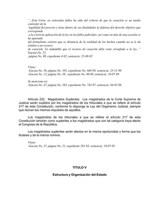 “...Esta Corte, en reiterados fallos ha sido del criterio de que la casación es un medio
contralor de la
legalidad del proceso y tiene dentro de sus finalidades la defensa del derecho objetivo que
corresponde
a la correcta aplicación de la ley en los fallos judiciales, así como en más de una ocasión se
ha apartado
del formalismo estricto que se distancia de la realidad de los hechos cuando no se le da
trámite a un recurso
de casación. Es indudable que el recurso de casación debe estar arreglado a la ley...”
Gaceta No. 25,
página No. 80, expediente 4-92, sentencia: 25-08-92
Véase:
-Gaceta No. 50, página No. 392, expediente No. 668-98, sentencia: 25-11-98.
-Gaceta No. 13, página No. 39, expediente No. 90-89, sentencia: 10-07-89
Se menciona en:
-Gaceta No. 47, página No. 283, expediente No. 743-97, sentencia: 04-02-98.
Artículo 222. Magistrados Suplentes. Los magistrados de la Corte Suprema de
Justicia serán suplidos por los magistrados de los tribunales a que se refiere el artículo
217 de ésta Constitución, conforme lo disponga la Ley del Organismo Judicial, siempre
que reúnan los mismos requisitos de aquéllos.
Los magistrados de los tribunales a que se refiere el artículo 217 de esta
Constitución tendrán como suplentes a los magistrados que con tal categoría haya electo
el Congreso de la República.
Los magistrados suplentes serán electos en la misma oportunidad y forma que los
titulares y de la misma nómina.
Véase:
-Gaceta No. 37, página No. 21, expediente 261-93, sentencia: 19-07-95.
TITULO V
Estructura y Organización del Estado
 