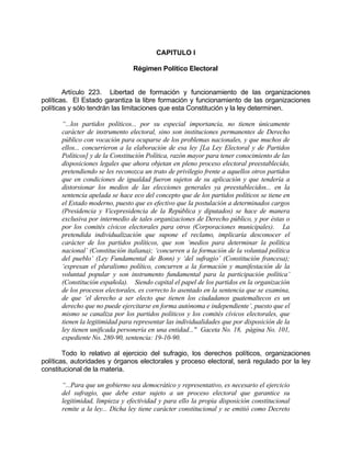 CAPITULO I
Régimen Político Electoral
Artículo 223. Libertad de formación y funcionamiento de las organizaciones
políticas. El Estado garantiza la libre formación y funcionamiento de las organizaciones
políticas y sólo tendrán las limitaciones que esta Constitución y la ley determinen.
“...los partidos políticos... por su especial importancia, no tienen únicamente
carácter de instrumento electoral, sino son instituciones permanentes de Derecho
público con vocación para ocuparse de los problemas nacionales, y que muchos de
ellos... concurrieron a la elaboración de esa ley [La Ley Electoral y de Partidos
Políticos] y de la Constitución Política, razón mayor para tener conocimiento de las
disposiciones legales que ahora objetan en pleno proceso electoral preestablecido,
pretendiendo se les reconozca un trato de privilegio frente a aquellos otros partidos
que en condiciones de igualdad fueron sujetos de su aplicación y que tendería a
distorsionar los medios de las elecciones generales ya preestablecidos... en la
sentencia apelada se hace eco del concepto que de los partidos políticos se tiene en
el Estado moderno, puesto que es efectivo que la postulación a determinados cargos
(Presidencia y Vicepresidencia de la República y diputados) se hace de manera
exclusiva por intermedio de tales organizaciones de Derecho público, y por éstas o
por los comités cívicos electorales para otros (Corporaciones municipales). La
pretendida individualización que supone el reclamo, implicaría desconocer el
carácter de los partidos políticos, que son ‘medios para determinar la política
nacional’ (Constitución italiana); ‘concurren a la formación de la voluntad política
del pueblo’ (Ley Fundamental de Bonn) y ‘del sufragio’ (Constitución francesa);
‘expresan el pluralismo político, concurren a la formación y manifestación de la
voluntad popular y son instrumento fundamental para la participación política’
(Constitución española). Siendo capital el papel de los partidos en la organización
de los procesos electorales, es correcto lo asentado en la sentencia que se examina,
de que ‘el derecho a ser electo que tienen los ciudadanos guatemaltecos es un
derecho que no puede ejercitarse en forma autónoma e independiente’, puesto que el
mismo se canaliza por los partidos políticos y los comités cívicos electorales, que
tienen la legitimidad para representar las individualidades que por disposición de la
ley tienen unificada personería en una entidad..." Gaceta No. 18, página No. 101,
expediente No. 280-90, sentencia: 19-10-90.
Todo lo relativo al ejercicio del sufragio, los derechos políticos, organizaciones
políticas, autoridades y órganos electorales y proceso electoral, será regulado por la ley
constitucional de la materia.
“...Para que un gobierno sea democrático y representativo, es necesario el ejercicio
del sufragio, que debe estar sujeto a un proceso electoral que garantice su
legitimidad, limpieza y efectividad y para ello la propia disposición constitucional
remite a la ley... Dicha ley tiene carácter constitucional y se emitió como Decreto
 