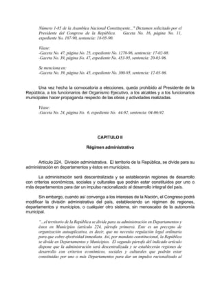 Número 1-85 de la Asamblea Nacional Constituyente..." Dictamen solicitado por el
Presidente del Congreso de la República. Gaceta No. 16, página No. 11,
expediente No. 107-90, sentencia: 18-05-90.
Véase:
-Gaceta No. 47, página No. 25, expediente No. 1270-96, sentencia: 17-02-98.
-Gaceta No. 39, página No. 47, expediente No. 453-95, sentencia: 20-03-96.
Se menciona en:
-Gaceta No. 39, página No. 45, expediente No. 300-95, sentencia: 12-03-96.
Una vez hecha la convocatoria a elecciones, queda prohibido al Presidente de la
República, a los funcionarios del Organismo Ejecutivo, a los alcaldes y a los funcionarios
municipales hacer propaganda respecto de las obras y actividades realizadas.
Véase:
-Gaceta No. 24, página No. 6, expediente No. 44-92, sentencia: 04-06-92.
CAPITULO II
Régimen administrativo
Artículo 224. División administrativa. El territorio de la República, se divide para su
administración en departamentos y éstos en municipios.
La administración será descentralizada y se establecerán regiones de desarrollo
con criterios económicos, sociales y culturales que podrán estar constituidos por uno o
más departamentos para dar un impulso racionalizado al desarrollo integral del país.
Sin embargo, cuando así convenga a los intereses de la Nación, el Congreso podrá
modificar la división administrativa del país, estableciendo un régimen de regiones,
departamentos y municipios, o cualquier otro sistema, sin menoscabo de la autonomía
municipal.
“...el territorio de la República se divide para su administración en Departamentos y
éstos en Municipios (artículo 224, párrafo primero). Este es un precepto de
organización autoaplicativa, es decir, que no necesita regulación legal ordinaria
para que cobre efectividad inmediata. Así, por mandato constitucional, la República
se divide en Departamentos y Municipios. El segundo párrafo del indicado artículo
dispone que la administración será descentralizada y se establecerán regiones de
desarrollo con criterios económicos, sociales y culturales que podrán estar
constituidas por uno o más Departamentos para dar un impulso racionalizado al
 