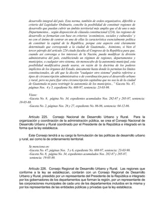 desarrollo integral del país. Esta norma, también de orden organizativo, diferible a
criterio del Legislador Ordinario, concibe la posibilidad de constituir regiones de
desarrollo que puedan cubrir un ámbito territorial más amplio que el de uno o más
Departamentos... según disposición de cláusula constitucional (224), las regiones de
desarrollo se formarían con base en criterios ‘económicos, sociales y culturales’ y
no con el ánimo de centrar en una de ellas la característica esencialmente política
de constituir la capital de la República, porque este aspecto está claramente
determinado que corresponde a la ciudad de Guatemala... Asimismo, si bien el
tercer párrafo del artículo 224 citado faculta al Congreso de la República para que,
cuando así convenga a los intereses de la Nación, pueda modificar la división
administrativa del país, estableciendo un régimen de regiones, departamentos y
municipios, o cualquier otro sistema, sin menoscabo de la autonomía municipal, esta
posibilidad modificativa puede usarse, en razón de la doctrina de los poderes
implícitos de los órganos del Estado, únicamente hasta donde lo permitan los límites
constitucionales, de ahí que la dicción "cualquier otro sistema" podría referirse a
tipos de circunscripción administrativa o de coordinación para el desarrollo urbano
y rural, pero no para fijar otra circunscripción capitalina que no sea la de la ciudad
de Guatemala ni para restringir la autonomía de los municipios...” Gaceta No. 47,
páginas Nos. 4 y 5, expediente No. 688-97, sentencia: 23-03-98.
Véase:
-Gaceta No. 8, página No. 34, expedientes acumulados Nos. 282-87 y 285-87, sentencia:
19-05-88.
-Gaceta No. 2, páginas Nos. 26 y 27, expediente No. 86-86, sentencia: 04-12-86.
Artículo 225. Consejo Nacional de Desarrollo Urbano y Rural. Para la
organización y coordinación de la administración pública, se crea el Consejo Nacional de
Desarrollo Urbano y Rural coordinado por el Presidente de la República e integrado en la
forma que la ley establezca.
Este Consejo tendrá a su cargo la formulación de las políticas de desarrollo urbano
y rural, así como la de ordenamiento territorial.
Se menciona en:
-Gaceta No. 47, páginas Nos. 5 y 6, expediente No. 688-97, sentencia: 23-03-98.
-Gaceta No. 8, página No. 34, expedientes acumulados Nos. 282-87 y 285-87,
sentencia: 19-05-88.
Artículo 226. Consejo Regional de Desarrollo Urbano y Rural. Las regiones que
conforme a la ley se establezcan, contarán con un Consejo Regional de Desarrollo
Urbano y Rural, presidido por un representante del Presidente de la República e integrado
por los gobernadores de los departamentos que forman la región, por un representante de
las corporaciones municipales de cada uno de los departamentos incluidos en la misma y
por los representantes de las entidades públicas y privadas que la ley establezca.
 