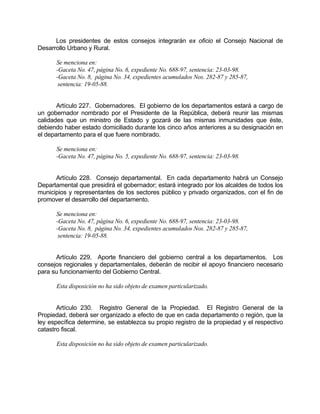 Los presidentes de estos consejos integrarán ex oficio el Consejo Nacional de
Desarrollo Urbano y Rural.
Se menciona en:
-Gaceta No. 47, página No. 6, expediente No. 688-97, sentencia: 23-03-98.
-Gaceta No. 8, página No. 34, expedientes acumulados Nos. 282-87 y 285-87,
sentencia: 19-05-88.
Artículo 227. Gobernadores. El gobierno de los departamentos estará a cargo de
un gobernador nombrado por el Presidente de la República, deberá reunir las mismas
calidades que un ministro de Estado y gozará de las mismas inmunidades que éste,
debiendo haber estado domiciliado durante los cinco años anteriores a su designación en
el departamento para el que fuere nombrado.
Se menciona en:
-Gaceta No. 47, página No. 5, expediente No. 688-97, sentencia: 23-03-98.
Artículo 228. Consejo departamental. En cada departamento habrá un Consejo
Departamental que presidirá el gobernador; estará integrado por los alcaldes de todos los
municipios y representantes de los sectores público y privado organizados, con el fin de
promover el desarrollo del departamento.
Se menciona en:
-Gaceta No. 47, página No. 6, expediente No. 688-97, sentencia: 23-03-98.
-Gaceta No. 8, página No. 34, expedientes acumulados Nos. 282-87 y 285-87,
sentencia: 19-05-88.
Artículo 229. Aporte financiero del gobierno central a los departamentos. Los
consejos regionales y departamentales, deberán de recibir el apoyo financiero necesario
para su funcionamiento del Gobierno Central.
Esta disposición no ha sido objeto de examen particularizado.
Artículo 230. Registro General de la Propiedad. El Registro General de la
Propiedad, deberá ser organizado a efecto de que en cada departamento o región, que la
ley específica determine, se establezca su propio registro de la propiedad y el respectivo
catastro fiscal.
Esta disposición no ha sido objeto de examen particularizado.
 