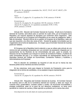 página No. 36, expedientes acumulados Nos. 342-97, 374-97, 441-97, 490-97 y 559-
97; sentencia: 05-09-97.
Véase:
-Gaceta No. 17, página No. 23, expediente No. 51-90, sentencia: 07-08-90.
Se menciona en:
-Gaceta No. 44, página No. 39, expediente 1461-96, sentencia: 25-06-97.
-Gaceta No. 8, página No. 23, expedientes acumulados 10-88, 11-88 y
38-88, sentencia: 12-05-88.
Artículo 233. Elección del Contralor General de Cuentas. El jefe de la Contraloría
General de Cuentas, será electo para un período de cuatro años, por el Congreso de la
República, por mayoría absoluta de diputados que conformen dicho Organismo. Sólo
podrá ser removido por el Congreso de la República en los casos de negligencia, delito y
falta de idoneidad. Rendirá informe de su gestión al Congreso de la República, cada vez
que sea requerido y de oficio dos veces al año. Gozará de iguales inmunidades que los
magistrados de la Corte de Apelaciones. En ningún caso el Contralor General de Cuentas
podrá ser reelecto.
El Congreso de la República hará la elección a que se refiere este artículo de una
nómina de seis candidatos propuestos por una comisión de postulación integrada por un
representante de los Rectores de las Universidades del país, quien la preside, los
Decanos de las Facultades que incluyan la carrera de Contaduría Pública y Auditoría de
cada Universidad del país y un número equivalente de representantes electos por la
Asamblea General del Colegio de Economistas, Contadores Públicos y Auditores y
Administradores de Empresas.
Para la elección de candidatos se requerirá el voto de por lo menos las dos
terceras partes de los miembros de dicha Comisión.
En las votaciones, tanto para integrar la Comisión de Postulación como para la
integración de la nómina de candidatos, no se aceptará ninguna representación.
Se menciona en:
-Gaceta No. 35, página No. 83, expediente No. 492-94, sentencia: 29-03-95.
Artículo 234. Requisitos del Contralor General de Cuentas. El Contralor General
de Cuentas será el Jefe de la Contraloría General de Cuentas y debe ser mayor de
cuarenta años, guatemalteco, contador público y auditor, de reconocida honorabilidad y
prestigio profesional, estar en el goce de sus derechos ciudadanos, no tener juicio
pendiente en materia de cuentas y haber ejercido su profesión por lo menos diez años.
Esta disposición no ha sido objeto de examen particularizado.
 