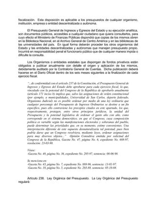 fiscalización. Esta disposición es aplicable a los presupuestos de cualquier organismo,
institución, empresa o entidad descentralizada o autónoma.
El Presupuesto General de Ingresos y Egresos del Estado y su ejecución analítica,
son documentos públicos, accesibles a cualquier ciudadano que quiera consultarlos, para
cuyo efecto el Ministerio de Finanzas Públicas dispondrá que copias de los mismos obren
en la Biblioteca Nacional, en el Archivo General de Centro América y en las bibliotecas de
las universidades del país. En igual forma deberán proceder los otros organismos del
Estado y las entidades descentralizadas y autónomas que manejen presupuesto propio.
Incurrirá en responsabilidad penal el funcionario público que de cualquier manera impida o
dificulte la consulta.
Los Organismos o entidades estatales que dispongan de fondos privativos están
obligados a publicar anualmente con detalle el origen y aplicación de los mismos,
debidamente auditado por la Contraloría General de Cuentas. Dicha publicación deberá
hacerse en el Diario Oficial dentro de los seis meses siguientes a la finalización de cada
ejercicio fiscal.
“...de conformidad con el artículo 237 de la Constitución, el Presupuesto General de
Ingresos y Egresos del Estado debe aprobarse para cada ejercicio fiscal, lo que,
vinculado con la potestad del Congreso de la República de aprobarlo anualmente
(artículo 171 inciso b) implica que, salvo las asignaciones de orden constitucional
(por ejemplo, a municipalidades, Universidad de San Carlos, deporte federado,
Organismo Judicial) no es posible ordenar por medio de una ley ordinaria que
cualquier porcentaje del Presupuesto de Ingresos Ordinarios se destine a un fin
específico, pues ello contraviene los preceptos citados en este apartado, los que,
respectivamente, protegen, entre otros principios jurídicos, la unidad del
Presupuesto y la potestad legislativa de ordenar el gasto año con año, como
corresponde en el sistema democrático, en que el Congreso, cuya composición
política es variable según las manifestaciones electorales y soberanas del pueblo,
puede determinar las prioridades que, en su momento, estime convenientes. Una
interpretación diferente de este supuesto desnaturalizaría tal potestad, pues bien
podría darse que un Congreso resolviera, mediante leyes, ordenar asignaciones
para muy diversos objetos...” Opinión Consultiva emitida por solicitud del
Congreso de la República, Gaceta No. 47, página No. 6, expediente No. 688-97,
resolución: 23-03-98.
Véase:
-Gaceta No. 48, página No. 36, expediente No. 285-97, sentencia: 08-06-98.
Se menciona en:
-Gaceta No. 43, página No. 7, expediente No. 888-96, sentencia: 13-01-97.
-Gaceta No. 10, página No. 5, expediente No. 203-88, sentencia: 05-10-88.
Artículo 238. Ley Orgánica del Presupuesto. La Ley Orgánica del Presupuesto
regulará:
 
