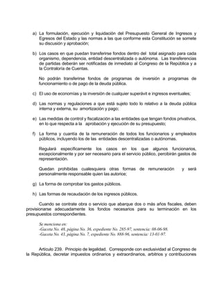a) La formulación, ejecución y liquidación del Presupuesto General de Ingresos y
Egresos del Estado y las normas a las que conforme esta Constitución se somete
su discusión y aprobación;
b) Los casos en que puedan transferirse fondos dentro del total asignado para cada
organismo, dependencia, entidad descentralizada o autónoma. Las transferencias
de partidas deberán ser notificadas de inmediato al Congreso de la República y a
la Contraloría de Cuentas.
No podrán transferirse fondos de programas de inversión a programas de
funcionamiento o de pago de la deuda pública.
c) El uso de economías y la inversión de cualquier superávit e ingresos eventuales;
d) Las normas y regulaciones a que está sujeto todo lo relativo a la deuda pública
interna y externa, su amortización y pago;
e) Las medidas de control y fiscalización a las entidades que tengan fondos privativos,
en lo que respecta a la aprobación y ejecución de su presupuesto;
f) La forma y cuantía de la remuneración de todos los funcionarios y empleados
públicos, incluyendo los de las entidades descentralizadas o autónomas.
Regulará específicamente los casos en los que algunos funcionarios,
excepcionalmente y por ser necesario para el servicio público, percibirán gastos de
representación.
Quedan prohibidas cualesquiera otras formas de remuneración y será
personalmente responsable quien las autorice;
g) La forma de comprobar los gastos públicos.
h) Las formas de recaudación de los ingresos públicos.
Cuando se contrate obra o servicio que abarque dos o más años fiscales, deben
provisionarse adecuadamente los fondos necesarios para su terminación en los
presupuestos correspondientes.
Se menciona en:
-Gaceta No. 48, página No. 36, expediente No. 285-97, sentencia: 08-06-98.
-Gaceta No. 43, página No. 7, expediente No. 888-96, sentencia: 13-01-97.
Artículo 239. Principio de legalidad. Corresponde con exclusividad al Congreso de
la República, decretar impuestos ordinarios y extraordinarios, arbitrios y contribuciones
 