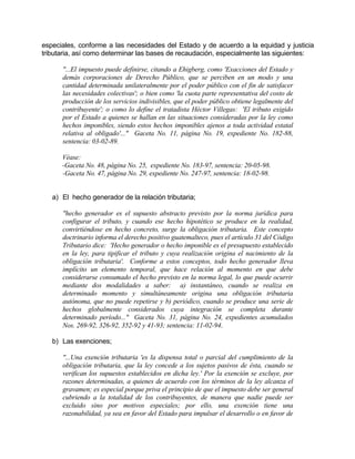 especiales, conforme a las necesidades del Estado y de acuerdo a la equidad y justicia
tributaria, así como determinar las bases de recaudación, especialmente las siguientes:
"...El impuesto puede definirse, citando a Ehigberg, como 'Exacciones del Estado y
demás corporaciones de Derecho Público, que se perciben en un modo y una
cantidad determinada unilateralmente por el poder público con el fin de satisfacer
las necesidades colectivas'; o bien como 'la cuota parte representativa del costo de
producción de los servicios indivisibles, que el poder público obtiene legalmente del
contribuyente'; o como lo define el tratadista Héctor Villegas: 'El tributo exigido
por el Estado a quienes se hallan en las situaciones consideradas por la ley como
hechos imponibles, siendo estos hechos imponibles ajenos a toda actividad estatal
relativa al obligado'..." Gaceta No. 11, página No. 19, expediente No. 182-88,
sentencia: 03-02-89.
Véase:
-Gaceta No. 48, página No. 25, expediente No. 183-97, sentencia: 20-05-98.
-Gaceta No. 47, página No. 29, expediente No. 247-97, sentencia: 18-02-98.
a) El hecho generador de la relación tributaria;
"hecho generador es el supuesto abstracto previsto por la norma jurídica para
configurar el tributo, y cuando ese hecho hipotético se produce en la realidad,
convirtiéndose en hecho concreto, surge la obligación tributaria. Este concepto
doctrinario informa el derecho positivo guatemalteco, pues el artículo 31 del Código
Tributario dice: 'Hecho generador o hecho imponible es el presupuesto establecido
en la ley, para tipificar el tributo y cuya realización origina el nacimiento de la
obligación tributaria'. Conforme a estos conceptos, todo hecho generador lleva
implícito un elemento temporal, que hace relación al momento en que debe
considerarse consumado el hecho previsto en la norma legal, lo que puede ocurrir
mediante dos modalidades a saber: a) instantáneo, cuando se realiza en
determinado momento y simultáneamente origina una obligación tributaria
autónoma, que no puede repetirse y b) periódico, cuando se produce una serie de
hechos globalmente considerados cuya integración se completa durante
determinado período..." Gaceta No. 31, página No. 24, expedientes acumulados
Nos. 269-92, 326-92, 352-92 y 41-93; sentencia: 11-02-94.
b) Las exenciones;
"...Una exención tributaria 'es la dispensa total o parcial del cumplimiento de la
obligación tributaria, que la ley concede a los sujetos pasivos de ésta, cuando se
verifican los supuestos establecidos en dicha ley.' Por la exención se excluye, por
razones determinadas, a quienes de acuerdo con los términos de la ley alcanza el
gravamen; es especial porque priva el principio de que el impuesto debe ser general
cubriendo a la totalidad de los contribuyentes, de manera que nadie puede ser
excluido sino por motivos especiales; por ello, una exención tiene una
razonabilidad, ya sea en favor del Estado para impulsar el desarrollo o en favor de
 