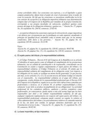 ciertas actividades útiles. Las exenciones son expresas, y es al legislador a quien
compete ponderarlas. Quien tiene el poder de crear el gravamen tiene el poder de
crear la exención. De ahí que las exenciones se encuentran establecidas en la ley
con carácter de excepción a la obligación impositiva tributaria cuya determinación
compete fijar al Congreso de la República por mandato de la propia Constitución,
corresponde a sus propias facultades de valoración, establecer quiénes están
exentos del pago de la obligación tributaria y quiénes no..." Gaceta No. 27, página
No. 20, expediente No. 284-92, sentencia: 23-02-93.
“...en materia tributaria las exenciones expresan la relevación de cargas impositivas
o de deberes por circunstancias que la justifiquen en cada supuesto, atendiendo el
principio de igualdad fiscal, entendido como el mismo trato que, en las mismas
condiciones, debe darse a las personas...” Gaceta No. 54, página No. 41,
expediente 105-99, sentencia: 16-12-99.
Véase:
-Gaceta No. 41, página No. 4, expediente No. 320-95, sentencia: 09-07-96.
-Gaceta No. 28, páginas Nos. 13 y 14, expediente No. 338-92, sentencia: 14-04-93.
c) El sujeto pasivo del tributo y la responsabilidad solidaria;
"...el Código Tributario... Decreto 6-91 del Congreso de la República en su artículo
18 identifica al sujeto pasivo como al obligado al cumplimiento de las prestaciones
tributarias, sea en calidad de contribuyente o de responsable, coincidiendo con la
Constitución en cuanto a regular conjuntamente el sujeto pasivo del tributo y la
responsabilidad solidaria; el Código Tributario en el artículo 20 señala que la
responsabilidad solidaria del cumplimiento de la obligación existe 'con respecto a
los obligados de los cuales se verifique un mismo hecho generador', lo que precisa,
aún más, en los artículos 21 y 22 y la sección tercera del mismo Código en relación
con el responsable... La responsabilidad solidaria en el pago del tributo, por
consiguiente, resulta distinta de la responsabilidad profesional que el Decreto 6-91
del Congreso de la República, regula en la sección sobre infracciones cometidas por
profesionales o técnicos, en el artículo 95, al atribuir responsabilidad a éstos,
solamente 'si por dolo se produce incumplimiento de sus obligaciones'. La actividad
profesional de los contadores públicos, auditores y peritos contadores como
profesionales, en consecuencia, queda sujeta a esta sola norma legal que los hace
responsables 'por dolo' y sin señalar responsabilidad solidaria; de ahí que,
cualquier regulación reglamentaria con respecto del sujeto pasivo del tributo y la
responsabilidad profesional, solamente puede consistir en regular lo relativo al
cobro administrativo del tributo y los procedimientos relativos al contenido material
de la ley, sin darle otro sentido, ni agregar elementos materiales que ni la
Constitución ni la Ley le dan..." Gaceta No. 31, página No. 12, expediente No. 231-
93, sentencia: 08-02-94.
d) La base imponible y el tipo impositivo;
 