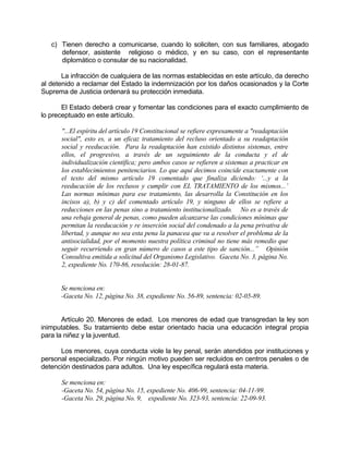 c) Tienen derecho a comunicarse, cuando lo soliciten, con sus familiares, abogado
defensor, asistente religioso o médico, y en su caso, con el representante
diplomático o consular de su nacionalidad.
La infracción de cualquiera de las normas establecidas en este artículo, da derecho
al detenido a reclamar del Estado la indemnización por los daños ocasionados y la Corte
Suprema de Justicia ordenará su protección inmediata.
El Estado deberá crear y fomentar las condiciones para el exacto cumplimiento de
lo preceptuado en este artículo.
"...El espíritu del artículo 19 Constitucional se refiere expresamente a "readaptación
social", esto es, a un eficaz tratamiento del recluso orientado a su readaptación
social y reeducación. Para la readaptación han existido distintos sistemas, entre
ellos, el progresivo, a través de un seguimiento de la conducta y el de
individualización científica; pero ambos casos se refieren a sistemas a practicar en
los establecimientos penitenciarios. Lo que aquí decimos coincide exactamente con
el texto del mismo artículo 19 comentado que finaliza diciendo: ‘...y a la
reeducación de los reclusos y cumplir con EL TRATAMIENTO de los mismos...’
Las normas mínimas para ese tratamiento, las desarrolla la Constitución en los
incisos a), b) y c) del comentado artículo 19, y ninguno de ellos se refiere a
reducciones en las penas sino a tratamiento institucionalizado. No es a través de
una rebaja general de penas, como pueden alcanzarse las condiciones mínimas que
permitan la reeducación y re inserción social del condenado a la pena privativa de
libertad, y aunque no sea esta pena la panacea que va a resolver el problema de la
antisocialidad, por el momento nuestra política criminal no tiene más remedio que
seguir recurriendo en gran número de casos a este tipo de sanción...” Opinión
Consultiva emitida a solicitud del Organismo Legislativo. Gaceta No. 3, página No.
2, expediente No. 170-86, resolución: 28-01-87.
Se menciona en:
-Gaceta No. 12, página No. 38, expediente No. 56-89, sentencia: 02-05-89.
Artículo 20. Menores de edad. Los menores de edad que transgredan la ley son
inimputables. Su tratamiento debe estar orientado hacia una educación integral propia
para la niñez y la juventud.
Los menores, cuya conducta viole la ley penal, serán atendidos por instituciones y
personal especializado. Por ningún motivo pueden ser recluidos en centros penales o de
detención destinados para adultos. Una ley específica regulará esta materia.
Se menciona en:
-Gaceta No. 54, página No. 15, expediente No. 406-99, sentencia: 04-11-99.
-Gaceta No. 29, página No. 9, expediente No. 323-93, sentencia: 22-09-93.
 