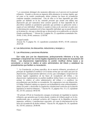 "...es conveniente distinguir dos momentos diferentes en el ejercicio de la potestad
tributaria. Cuando se decreta un impuesto debe plasmarse en normas legales, que
tal como se ha venido considerando, deben contener las bases de recaudación
conforme mandato constitucional. Una de ellas es la base imponible que debe
quedar así definida en la ley, teniendo presente que siendo esta última una
disposición que por naturaleza tiene carácter general, la base imponible ha de
describirse también en parámetros generales que permitan su aplicación cierta y
segura al caso individual. Distinto es cuando se trata ya de concretar en cada caso
la determinación cuantitativa de la base imponible individual, que no puede hacerse
en la misma ley, sino que es función que se desenvuelve en su aplicación, en relación
Estado-contribuyente..." Gaceta No. 8, página No. 23, expedientes acumulados Nos.
10-88, 11-88 y 38-88; sentencia: 12-05-88.
En igual sentido:
-Gaceta No. 9, página No. 12, expedientes acumulados 68-88 y 81-88, sentencia:
20-07-88
e) Las deducciones, los descuentos, reducciones y recargos; y
f) Las infracciones y sanciones tributarias.
Son nulas ipso jure las disposiciones, jerárquicamente inferiores a la ley, que
contradigan o tergiversen las normas legales reguladoras de las bases de recaudación del
tributo. Las disposiciones reglamentarias no podrán modificar dichas bases y se
concretarán a normar lo relativo al cobro administrativo del tributo y establecer los
procedimientos que faciliten su recaudación.
"... La Constitución, en forma específica, da en materia tributaria, prevalencia al
principio de legalidad al establecer en la misma norma que son nulas ipso jure las
disposiciones, jerárquicamente inferiores a la ley, que contradigan o tergiversen las
normas legales reguladoras de las bases de recaudación del tributo, y las
disposiciones reglamentarias no podrán modificar dichas bases y se concretarán a
normar lo relativo al cobro administrativo del tributo y a establecer los
procedimientos que faciliten su recaudación. En congruencia con esta disposición,
el Código Tributario enfatiza su vigencia con la finalidad de evitar arbitrariedades y
abusos de poder y desarrollar la regulación constitucional restrictiva de la función
legislativa en materia tributaria..." Gaceta No. 31, páginas Nos. 11 y 12, expediente
No. 231-93, sentencia: 08-02-94.
“El artículo 239 de la Constitución consagra el principio de legalidad en materia
tributaria, que garantiza que la única fuente creadora de tributos puede ser la ley,
estableciendo que es potestad exclusiva del Congreso de la República decretar
impuestos, arbitrios y contribuciones especiales, así como la determinación de las
bases de recaudación de dichos tributos.” Gaceta No. 40, página No. 34, expediente
No. 533-95, sentencia: 20-06-96.
Véase:
 