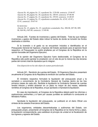 -Gaceta No. 44, página No. 21, expediente No. 1126-96, sentencia: 15-04-97.
-Gaceta No. 40, página No. 30, expediente No. 180-95, sentencia: 07-06-96
-Gaceta No. 37, página No. 31, expediente No. 259-93, sentencia: 31-08-95
-Gaceta No. 21, página No. 15, expedientes acumulados No. 42-91, 43-91 y
52-91, sentencia: 18-07-91
Se menciona:
-Gaceta No. 41, página No. 22, expedientes acumulados Nos. 886-96, 887-96, 889-
96, 944-96 y 945-96; sentencia: 11-09-96.
Artículo 240. Fuentes de inversiones y gastos del Estado. Toda ley que implique
inversiones y gastos del Estado debe indicar la fuente de donde se tomarán los fondos
destinados a cubrirlos.
Si la inversión o el gasto no se encuentran incluidos e identificados en el
Presupuesto General de Ingresos y Egresos del Estado aprobado para el ejercicio fiscal
respectivo, el Presupuesto no podrá ampliarse por el Congreso de la República sin la
opinión favorable del Organismo Ejecutivo.
Si la opinión del Organismo Ejecutivo fuere desfavorable, el Congreso de la
República sólo podrá aprobar la ampliación con el voto de por lo menos las dos terceras
partes del número total de diputados que lo integran.
Esta disposición no ha sido objeto de examen particularizado.
Artículo 241. Rendición de cuentas del Estado. El Organismo Ejecutivo presentará
anualmente al Congreso de la República la rendición de cuentas del Estado.
El ministerio respectivo formulará la liquidación del presupuesto anual y la
someterá a conocimiento de la Contraloría General de Cuentas dentro de los tres
primeros meses de cada año. Recibida la liquidación la Contraloría General de cuentas
rendirá informe y emitirá dictamen en un plazo no mayor de dos meses, debiendo
remitirlos al Congreso de la República, el que aprobará o improbará la liquidación.
En caso de improbación, el Congreso de la República deberá pedir los informes o
explicaciones pertinentes y si fuere por causas punibles se certificará lo conducente al
Ministerio Público.
Aprobada la liquidación del presupuesto, se publicará en el diario Oficial una
síntesis de los estados financieros del Estado.
Los organismos, entidades descentralizadas o autónomas del Estado, con
presupuesto propio, presentarán al Congreso de la República en la misma forma y plazo,
la liquidación correspondiente, para satisfacer el principio de unidad en la fiscalización de
los ingresos y egresos del Estado.
 