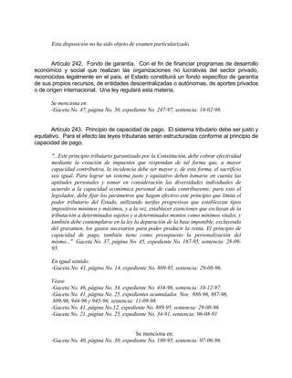 Esta disposición no ha sido objeto de examen particularizado.
Artículo 242. Fondo de garantía. Con el fin de financiar programas de desarrollo
económico y social que realizan las organizaciones no lucrativas del sector privado,
reconocidas legalmente en el país, el Estado constituirá un fondo específico de garantía
de sus propios recursos, de entidades descentralizadas o autónomas, de aportes privados
o de origen internacional. Una ley regulará esta materia.
Se menciona en:
-Gaceta No. 47, página No. 30, expediente No. 247-97, sentencia: 18-02-98.
Artículo 243. Principio de capacidad de pago. El sistema tributario debe ser justo y
equitativo. Para el efecto las leyes tributarias serán estructuradas conforme al principio de
capacidad de pago.
"...Este principio tributario garantizado por la Constitución, debe cobrar efectividad
mediante la creación de impuestos que respondan de tal forma que, a mayor
capacidad contributiva, la incidencia debe ser mayor y, de esta forma, el sacrificio
sea igual. Para lograr un sistema justo y equitativo deben tomarse en cuenta las
aptitudes personales y tomar en consideración las diversidades individuales de
acuerdo a la capacidad económica personal de cada contribuyente; para esto el
legislador, debe fijar los parámetros que hagan efectivo este principio que limita el
poder tributario del Estado, utilizando tarifas progresivas que establezcan tipos
impositivos mínimos y máximos, y a la vez, establecer exenciones que excluyan de la
tributación a determinados sujetos y a determinados montos como mínimos vitales, y
también debe contemplarse en la ley la depuración de la base imponible, excluyendo
del gravamen, los gastos necesarios para poder producir la renta. El principio de
capacidad de pago, también tiene como presupuesto la personalización del
mismo..." Gaceta No. 37, página No. 45, expediente No. 167-95, sentencia: 28-09-
95.
En igual sentido:
-Gaceta No. 41, página No. 14, expediente No. 889-95, sentencia: 29-08-96.
Véase
-Gaceta No. 46, página No. 34, expediente No. 434-96, sentencia: 10-12-97.
-Gaceta No. 41, página No. 25, expedientes acumulados Nos. 886-96, 887-96,
889-96, 944-96 y 945-96; sentencia: 11-09-96
-Gaceta No. 41, página No.12, expediente No. 889-95, sentencia: 29-08-96
-Gaceta No. 21, página No. 25, expediente No. 34-91, sentencia: 06-08-91
Se menciona en:
-Gaceta No. 40, página No. 30, expediente No. 180-95, sentencia: 07-06-96.
 