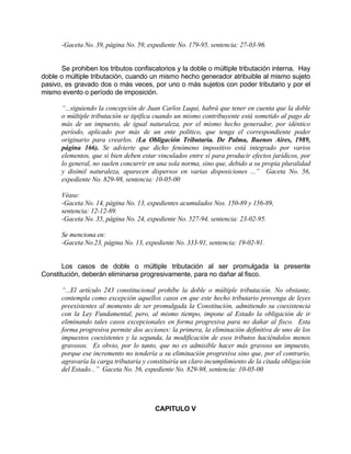 -Gaceta No. 39, página No. 59, expediente No. 179-95, sentencia: 27-03-96.
Se prohiben los tributos confiscatorios y la doble o múltiple tributación interna. Hay
doble o múltiple tributación, cuando un mismo hecho generador atribuible al mismo sujeto
pasivo, es gravado dos o más veces, por uno o más sujetos con poder tributario y por el
mismo evento o período de imposición.
“...siguiendo la concepción de Juan Carlos Luqui, habrá que tener en cuenta que la doble
o múltiple tributación se tipifica cuando un mismo contribuyente está sometido al pago de
más de un impuesto, de igual naturaleza, por el mismo hecho generador, por idéntico
período, aplicado por más de un ente político, que tenga el correspondiente poder
originario para crearlos. (La Obligación Tributaria. De Palma, Buenos Aires, 1989,
página 166). Se advierte que dicho fenómeno impositivo está integrado por varios
elementos, que si bien deben estar vinculados entre sí para producir efectos jurídicos, por
lo general, no suelen concurrir en una sola norma, sino que, debido a su propia pluralidad
y disímil naturaleza, aparecen dispersos en varias disposiciones ...” Gaceta No. 56,
expediente No. 829-98, sentencia: 10-05-00
Véase:
-Gaceta No. 14, página No. 13, expedientes acumulados Nos. 150-89 y 156-89,
sentencia: 12-12-89.
-Gaceta No. 35, página No. 24, expediente No. 527-94, sentencia: 23-02-95.
Se menciona en:
-Gaceta No.23, página No. 13, expediente No. 333-91, sentencia: 19-02-91.
Los casos de doble o múltiple tributación al ser promulgada la presente
Constitución, deberán eliminarse progresivamente, para no dañar al fisco.
“...El artículo 243 constitucional prohíbe la doble o múltiple tributación. No obstante,
contempla como excepción aquellos casos en que este hecho tributario provenga de leyes
preexistentes al momento de ser promulgada la Constitución, admitiendo su coexistencia
con la Ley Fundamental, pero, al mismo tiempo, impone al Estado la obligación de ir
eliminando tales casos excepcionales en forma progresiva para no dañar al fisco. Esta
forma progresiva permite dos acciones: la primera, la eliminación definitiva de uno de los
impuestos coexistentes y la segunda, la modificación de esos tributos haciéndolos menos
gravosos. Es obvio, por lo tanto, que no es admisible hacer más gravoso un impuesto,
porque ese incremento no tendería a su eliminación progresiva sino que, por el contrario,
agravaría la carga tributaria y constituiría un claro incumplimiento de la citada obligación
del Estado...” Gaceta No. 56, expediente No. 829-98, sentencia: 10-05-00
CAPITULO V
 