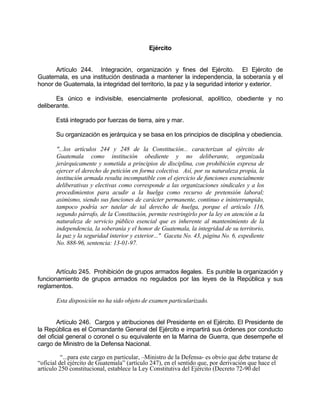 Ejército
Artículo 244. Integración, organización y fines del Ejército. El Ejército de
Guatemala, es una institución destinada a mantener la independencia, la soberanía y el
honor de Guatemala, la integridad del territorio, la paz y la seguridad interior y exterior.
Es único e indivisible, esencialmente profesional, apolítico, obediente y no
deliberante.
Está integrado por fuerzas de tierra, aire y mar.
Su organización es jerárquica y se basa en los principios de disciplina y obediencia.
"...los artículos 244 y 248 de la Constitución... caracterizan al ejército de
Guatemala como institución obediente y no deliberante, organizada
jerárquicamente y sometida a principios de disciplina, con prohibición expresa de
ejercer el derecho de petición en forma colectiva. Así, por su naturaleza propia, la
institución armada resulta incompatible con el ejercicio de funciones esencialmente
deliberativas y electivas como corresponde a las organizaciones sindicales y a los
procedimientos para acudir a la huelga como recurso de pretensión laboral;
asimismo, siendo sus funciones de carácter permanente, continuo e ininterrumpido,
tampoco podría ser tutelar de tal derecho de huelga, porque el artículo 116,
segundo párrafo, de la Constitución, permite restringirlo por la ley en atención a la
naturaleza de servicio público esencial que es inherente al mantenimiento de la
independencia, la soberanía y el honor de Guatemala, la integridad de su territorio,
la paz y la seguridad interior y exterior..." Gaceta No. 43, página No. 6, expediente
No. 888-96, sentencia: 13-01-97.
Artículo 245. Prohibición de grupos armados ilegales. Es punible la organización y
funcionamiento de grupos armados no regulados por las leyes de la República y sus
reglamentos.
Esta disposición no ha sido objeto de examen particularizado.
Artículo 246. Cargos y atribuciones del Presidente en el Ejército. El Presidente de
la República es el Comandante General del Ejército e impartirá sus órdenes por conducto
del oficial general o coronel o su equivalente en la Marina de Guerra, que desempeñe el
cargo de Ministro de la Defensa Nacional.
“...para este cargo en particular, –Ministro de la Defensa- es obvio que debe tratarse de
“oficial del ejército de Guatemala” (artículo 247), en el sentido que, por derivación que hace el
artículo 250 constitucional, establece la Ley Constitutiva del Ejército (Decreto 72-90 del
 