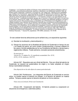 Congreso). La Constitución define al Ejército como institución de carácter jerárquico, único e
indivisible, esencialmente profesional, apolítico, obediente y no deliberante (artículo 244), de
donde resulta congruente, conforme a su propia ley, que señale que “además de las cualidades
que establece la Constitución” para desempeñar el cargo de Ministro de la Defensa Nacional,
debe satisfacer los requisitos establecidos en el artículo 16, destacando en éstos que debe “Ser
oficial de carrera del ejército de Guatemala” y “ser General, coronel o sus equivalentes en las
fuerzas del mar.”, resultando pertinente agregar que el ascenso a General está sujeto a lo previsto
en el artículo 106 de la ley citada. De lo anterior se concluye que debiendo atenderse a la letra y
espíritu del artículo 246 constitucional, es indudable que al Presidente de la República le está
vedado nombrar como Ministro de la Defensa a persona que no pertenezca profesionalmente al
Ejército de Guatemala, con los grados previstos en el artículo citado... sería inconstitucional que
el Presidente de la República, en su calidad de Comandante General del Ejército de Guatemala,
pueda nombrar, con uso del grado de General asimilado, a persona civil para desempeñar el
cargo de Ministro de la Defensa Nacional, por contravenir los artículos 244, 246 y 250 de la
Constitución Política de la República. Lo mismo ocurriría en relación al Vice-Ministro de la
Defensa Nacional...” Gaceta 58, expediente: 549-2000, sentencia: 03-10-00.
En ese carácter tiene las atribuciones que le señale la ley y en especial las siguientes:
a) Decretar la movilización y desmovilización; y
b) Otorgar los ascensos de la oficialidad del Ejército de Guatemala en tiempo de paz
y en estado de guerra, así como conferir condecoraciones y honores militares en
los casos y formas establecidas por la Ley Constitutiva del Ejército y demás leyes y
reglamentos militares. Puede asimismo, conceder pensiones extraordinarias.
Se menciona en:
-Gaceta No. 21, página No. 14, expedientes acumulados Nos. 42-91,
43-91 y 52-91, sentencia: 18-07-91.
Artículo 247. Requisitos para ser oficial del Ejército. Para ser oficial del ejército de
Guatemala, se requiere ser guatemalteco de origen y no haber adoptado en ningún
tiempo nacionalidad extranjera.
Esta disposición no ha sido objeto de examen particularizado.
Artículo 248. Prohibiciones. Los integrantes del Ejército de Guatemala en servicio
activo, no pueden ejercer el derecho de sufragio, ni el derecho de petición en materia
política. Tampoco pueden ejercer el derecho de petición en forma colectiva.
Véase cita en el artículo 244 de esta Constitución.
Artículo 249. Cooperación del Ejército. El Ejército prestará su cooperación en
situaciones de emergencia o calamidad pública.
 