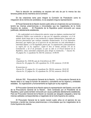 Para la elección de candidatos se requiere del voto de por lo menos las dos
terceras partes de los miembros de la Comisión.
En las votaciones tanto para integrar la Comisión de Postulación como la
integración de la nómina de candidatos, no se aceptará ninguna representación.
El Fiscal General de la Nación durará cuatro años en el ejercicio de sus funciones y
tendrá las mismas preeminencias e inmunidades que los magistrados de la Corte
Suprema de Justicia. El Presidente de la República podrá removerlo por causa
justificada, debidamente establecida.
“...De conformidad con la disposición anterior surge un régimen constitucional del
Ministerio Público cuya actuación se rige por los siguientes principios: a) el de
unidad, desde luego que es una institución u órgano administrativo, integrado por
diversos funcionarios que realizan cometidos institucionales; b) el de autonomía
funcional, que implica que en el ejercicio de sus funciones no está subordinado a
autoridad alguna; c) el de legalidad, puesto que ‘su organización y funcionamiento
se regirá por su ley orgánica’, según lo dice el mismo artículo 251 de la
Constitución; y d) el de jerarquía, ya que su Jefe es el Fiscal General de la
República, única autoridad competente para dirigir la institución...” -Gaceta No.
36, página No. 3, expediente No. 662-94, sentencia: 14-06-95.
Véase:
-Expediente No. 1030-96, auto de 24 de febrero de 1997.
-Gaceta No. 48, página No. 420, expediente No. 31-98, sentencia: 21-05-98.
Se menciona en:
-Gaceta No. 35, página No. 14, expediente No. 296-94, sentencia: 26-01-95.
-Gaceta No. 35, página No. 18, expediente No. 297-94, sentencia: 09-02-95.
Artículo 252. Procuraduría General de la Nación. La Procuraduría General de la
Nación tiene a su cargo la función de asesoría y consultoría de los órganos y entidades
estatales. Su organización y funcionamiento se regirá por su ley orgánica.
El Procurador General de la Nación ejerce la representación del Estado y es el Jefe
de la Procuraduría General de la Nación. Será nombrado por el Presidente de la
República, quien podrá también removerlo por causa justificada debidamente establecida.
Para ser Procurador General de la Nación se necesita ser abogado colegiado y tener las
mismas calidades correspondientes a magistrado de la Corte Suprema de Justicia.
El Procurador General de la nación durará cuatro años en el ejercicio de sus
funciones y tendrá las mismas preeminencias e inmunidades que los magistrados de la
Corte Suprema de Justicia.
 