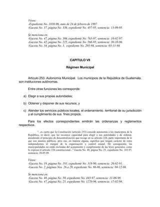 Véase:
-Expediente No. 1030-96, auto de 24 de febrero de 1997.
-Gaceta No. 37, página No. 336, expediente No. 457-95, sentencia: 13-09-95.
Se menciona en:
-Gaceta No. 47, página No. 306, expediente No. 763-97, sentencia: 10-02-97.
-Gaceta No. 42, página No. 225, expediente No. 566-95, sentencia: 30-10-96.
-Gaceta No. 34, página No. 3, expediente No. 205-94, sentencia: 03-11-94.
CAPITULO VII
Régimen Municipal
Artículo 253. Autonomía Municipal. Los municipios de la República de Guatemala,
son instituciones autónomas.
Entre otras funciones les corresponde:
a) Elegir a sus propias autoridades;
b) Obtener y disponer de sus recursos; y
c) Atender los servicios públicos locales, el ordenamiento territorial de su jurisdicción
y el cumplimiento de sus fines propios.
Para los efectos correspondientes emitirán las ordenanzas y reglamentos
respectivos.
“...es cierto que la Constitución (artículo 253) concede autonomía a los municipios de la
República, es decir, que les reconoce capacidad para elegir a sus autoridades y de ordenar,
atendiendo el principio de descentralización que recoge en su artículo 224, parte importante de lo
que son asuntos públicos, pero eso, en manera alguna, significa que tengan carácter de entes
independientes al margen de la organización y control estatal. De consiguiente, las
municipalidades no están excluidas del acatamiento y cumplimiento de las leyes generales, como
lo expresa el artículo 154 constitucional...” Gaceta No. 48, página No. 25, expediente No. 183-97,
sentencia: 20-05-98.
Véase:
-Gaceta No. 19, página No. 193, expediente No. 318-90, sentencia: 26-02-91.
-Gaceta No. 2, páginas Nos. 26 a 29, expediente No. 86-86, sentencia: 04-12-86.
Se menciona en:
-Gaceta No. 48, página No. 50, expediente No. 443-97, sentencia: 11-06-98.
-Gaceta No. 47, página No. 25, expediente No. 1270-96, sentencia: 17-02-98.
 