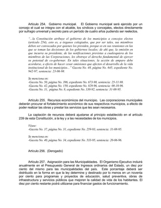 Artículo 254. Gobierno municipal. El Gobierno municipal será ejercido por un
concejo el cual se integra con el alcalde, los síndicos y concejales, electos directamente
por sufragio universal y secreto para un período de cuatro años pudiendo ser reelectos.
“...la Constitución atribuye el gobierno de los municipios a concejos electos
(artículo 254), esto es, a órganos colegiados, que por ser tales, sus miembros
deben ser convocados por quienes los presiden, porque es en sus reuniones en las
que se toman las decisiones de los gobiernos locales; de ahí que, la omisión en
que incurra su presidente, de las notificaciones previstas a cualesquiera de los
miembros de las Corporaciones, les obstruye el derecho fundamental de ejercer
su potestad de co-gobernar. En tales situaciones, la acción de amparo debe
acordarse, a efecto de hacer cesar omisiones que afecten el desarrollo de la vida
institucional de los municipios...” Gaceta No. 48, página No. 645, expediente No.
942-97, sentencia: 23-06-98.
Se menciona en:
-Gaceta No. 50, página No. 396, expediente No. 673-98, sentencia: 25-11-98.
-Gaceta No. 42, página No. 150, expediente No. 829-96, sentencia: 08-10-96.
-Gaceta No. 31, página No. 8, expediente No. 330-92, sentencia: 31-08-95.
Artículo 255. Recursos económicos del municipio. Las corporaciones municipales
deberán procurar el fortalecimiento económico de sus respectivos municipios, a efecto de
poder realizar las obras y prestar los servicios que les sean necesarios.
La captación de recursos deberá ajustarse al principio establecido en el artículo
239 de esta Constitución, a la ley y a las necesidades de los municipios.
Véase:
-Gaceta No. 37, página No. 31, expediente No. 259-93, sentencia: 31-08-95.
Se menciona en:
-Gaceta No. 40, página No. 34, expediente No. 533-95, sentencia: 20-06-96.
Artículo 256. (Derogado)
Artículo 257. Asignación para las Municipalidades. El Organismo Ejecutivo incluirá
anualmente en el Presupuesto General de Ingresos ordinarios del Estado, un diez por
ciento del mismo para las municipalidades del país. Este porcentaje deberá ser
distribuido en la forma en que la ley determine y destinado por lo menos en un noventa
por ciento para programas y proyectos de educación, salud preventiva, obras de
infraestructura y servicios públicos que mejoren la calidad de vida de los habitantes. El
diez por ciento restante podrá utilizarse para financiar gastos de funcionamiento.
 