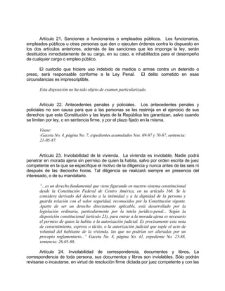 Artículo 21. Sanciones a funcionarios o empleados públicos. Los funcionarios,
empleados públicos u otras personas que den o ejecuten órdenes contra lo dispuesto en
los dos artículos anteriores, además de las sanciones que les imponga la ley, serán
destituidos inmediatamente de su cargo, en su caso, e inhabilitados para el desempeño
de cualquier cargo o empleo público.
El custodio que hiciere uso indebido de medios o armas contra un detenido o
preso, será responsable conforme a la Ley Penal. El delito cometido en esas
circunstancias es imprescriptible.
Esta disposición no ha sido objeto de examen particularizado.
Artículo 22. Antecedentes penales y policiales. Los antecedentes penales y
policiales no son causa para que a las personas se les restrinja en el ejercicio de sus
derechos que esta Constitución y las leyes de la República les garantizan, salvo cuando
se limiten por ley, o en sentencia firme, y por el plazo fijado en la misma.
Véase:
-Gaceta No. 4, página No. 7, expedientes acumulados Nos. 69-87 y 70-87, sentencia:
21-05-87.
Artículo 23. Inviolabilidad de la vivienda. La vivienda es inviolable. Nadie podrá
penetrar en morada ajena sin permiso de quien la habita, salvo por orden escrita de juez
competente en la que se especifique el motivo de la diligencia y nunca antes de las seis ni
después de las dieciocho horas. Tal diligencia se realizará siempre en presencia del
interesado, o de su mandatario.
“...es un derecho fundamental que viene figurando en nuestro sistema constitucional
desde la Constitución Federal de Centro América, en su artículo 168. Se le
considera derivado del derecho a la intimidad y a la dignidad de la persona y
guarda relación con el valor seguridad, reconocidos por la Constitución vigente.
Aparte de ser un derecho directamente aplicable, está desarrollado por la
legislación ordinaria, particularmente por la tutela jurídico-penal... Según la
disposición constitucional (artículo 23), para entrar a la morada ajena es necesario
el permiso de quien la habita o la autorización judicial. Es precisamente esta nota
de consentimiento, expreso o tácito, o la autorización judicial que suple el acto de
voluntad del habitante de la vivienda, las que no podrían ser alteradas por un
precepto reglamentario...” Gaceta No. 8, página No. 41, expediente No. 25-88,
sentencia: 26-05-88.
Artículo 24. Inviolabilidad de correspondencia, documentos y libros. La
correspondencia de toda persona, sus documentos y libros son inviolables. Sólo podrán
revisarse o incautarse, en virtud de resolución firme dictada por juez competente y con las
 