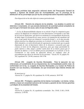 Queda prohibida toda asignación adicional dentro del Presupuesto General de
Ingresos y Egresos del Estado para las municipalidades, que no provenga de la
distribución de los porcentajes que por ley les corresponda sobre impuestos específicos.
Esta disposición no ha sido objeto de examen particularizado.
Artículo 258. Derecho de antejuicio de los alcaldes. Los alcaldes no podrán ser
detenidos ni enjuiciados, sin que preceda declaración de autoridad judicial competente de
que ha lugar a formación de causa, salvo el caso de flagrante delito.
“...La Ley de Responsabilidades dispone en su artículo 10 que la competencia para
conocer de diligencias de antejuicio de estos funcionarios corresponde a una Sala
de la Corte de Apelaciones, que hará en su momento la correspondiente declaración
de haber lugar a la formación de causa, previa a la tramitación del expediente del
caso, el que puede iniciar por denuncia o acusación formal, y, en lo que proceda,
deberá practicar las diligencias previstas en el artículo 14 de la ley arriba citada.
Debe entenderse, en razón del principio de supremacía constitucional, que no queda
dispensada de citar al funcionario objeto de la denuncia o acusación para que
conozca el inicio de las diligencias respectivas, para que tenga oportunidad de
poder referirse a ellas, alegar y probar cuanto fuere de su interés, puesto que el
derecho de defensa y al de un debido proceso proclamado en el artículo 12 de la
Constitución es una norma de aplicación directa en cualquier clase de
procedimiento que afecte los derechos de las personas.” Gaceta No. 42, página No.
262, expediente No. 234-96, sentencia: 06-11-96.
Artículo 259. Juzgado de Asuntos Municipales. Para la ejecución de sus
ordenanzas y el cumplimiento de sus disposiciones, las municipalidades podrán crear, de
conformidad con la ley, su Juzgado de Asuntos Municipales y su Cuerpo de Policía de
acuerdo con sus recursos y necesidades, los que funcionarán bajo órdenes directas del
alcalde.
Se menciona en:
-Gaceta No. 17, página No. 98, expediente No. 91-90, sentencia: 30-07-90.
Artículo 260. Privilegios y garantías de los bienes municipales. Los bienes, rentas,
arbitrios y tasas son propiedad exclusiva del municipio y gozarán de las mismas garantías
y privilegios de la propiedad del Estado.
Véase:
-Gaceta No. 8, página No. 18, expedientes acumulados Nos. 10-88, 11-88 y 38-88,
sentencia: 12-05-88.
 
