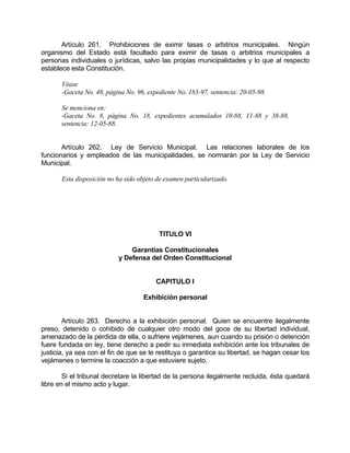 Artículo 261. Prohibiciones de eximir tasas o arbitrios municipales. Ningún
organismo del Estado está facultado para eximir de tasas o arbitrios municipales a
personas individuales o jurídicas, salvo las propias municipalidades y lo que al respecto
establece esta Constitución.
Véase
-Gaceta No. 48, página No. 96, expediente No. 183-97, sentencia: 20-05-98.
Se menciona en:
-Gaceta No. 8, página No. 18, expedientes acumulados 10-88, 11-88 y 38-88,
sentencia: 12-05-88.
Artículo 262. Ley de Servicio Municipal. Las relaciones laborales de los
funcionarios y empleados de las municipalidades, se normarán por la Ley de Servicio
Municipal.
Esta disposición no ha sido objeto de examen particularizado.
TITULO VI
Garantías Constitucionales
y Defensa del Orden Constitucional
CAPITULO I
Exhibición personal
Artículo 263. Derecho a la exhibición personal. Quien se encuentre ilegalmente
preso, detenido o cohibido de cualquier otro modo del goce de su libertad individual,
amenazado de la pérdida de ella, o sufriere vejámenes, aun cuando su prisión o detención
fuere fundada en ley, tiene derecho a pedir su inmediata exhibición ante los tribunales de
justicia, ya sea con el fin de que se le restituya o garantice su libertad, se hagan cesar los
vejámenes o termine la coacción a que estuviere sujeto.
Si el tribunal decretare la libertad de la persona ilegalmente recluida, ésta quedará
libre en el mismo acto y lugar.
 