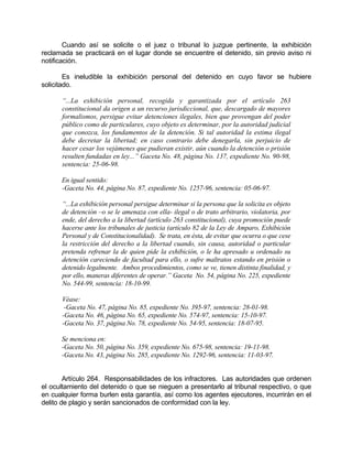 Cuando así se solicite o el juez o tribunal lo juzgue pertinente, la exhibición
reclamada se practicará en el lugar donde se encuentre el detenido, sin previo aviso ni
notificación.
Es ineludible la exhibición personal del detenido en cuyo favor se hubiere
solicitado.
“...La exhibición personal, recogida y garantizada por el artículo 263
constitucional da origen a un recurso jurisdiccional, que, descargado de mayores
formalismos, persigue evitar detenciones ilegales, bien que provengan del poder
público como de particulares, cuyo objeto es determinar, por la autoridad judicial
que conozca, los fundamentos de la detención. Si tal autoridad la estima ilegal
debe decretar la libertad; en caso contrario debe denegarla, sin perjuicio de
hacer cesar los vejámenes que pudieran existir, aún cuando la detención o prisión
resulten fundadas en ley...” Gaceta No. 48, página No. 137, expediente No. 90-98,
sentencia: 25-06-98.
En igual sentido:
-Gaceta No. 44, página No. 87, expediente No. 1257-96, sentencia: 05-06-97.
“...La exhibición personal persigue determinar si la persona que la solicita es objeto
de detención –o se le amenaza con ella- ilegal o de trato arbitrario, violatoria, por
ende, del derecho a la libertad (artículo 263 constitucional), cuya promoción puede
hacerse ante los tribunales de justicia (artículo 82 de la Ley de Amparo, Exhibición
Personal y de Constitucionalidad). Se trata, en ésta, de evitar que ocurra o que cese
la restricción del derecho a la libertad cuando, sin causa, autoridad o particular
pretenda refrenar la de quien pide la exhibición, o le ha apresado u ordenado su
detención careciendo de facultad para ello, o sufre maltratos estando en prisión o
detenido legalmente. Ambos procedimientos, como se ve, tienen distinta finalidad, y
por ello, maneras diferentes de operar.” Gaceta No. 54, página No. 225, expediente
No. 544-99, sentencia: 18-10-99.
Véase:
-Gaceta No. 47, página No. 85, expediente No. 395-97, sentencia: 28-01-98.
-Gaceta No. 46, página No. 65, expediente No. 574-97, sentencia: 15-10-97.
-Gaceta No. 37, página No. 78, expediente No. 54-95, sentencia: 18-07-95.
Se menciona en:
-Gaceta No. 50, página No. 359, expediente No. 675-98, sentencia: 19-11-98.
-Gaceta No. 43, página No. 285, expediente No. 1292-96, sentencia: 11-03-97.
Artículo 264. Responsabilidades de los infractores. Las autoridades que ordenen
el ocultamiento del detenido o que se nieguen a presentarlo al tribunal respectivo, o que
en cualquier forma burlen esta garantía, así como los agentes ejecutores, incurrirán en el
delito de plagio y serán sancionados de conformidad con la ley.
 