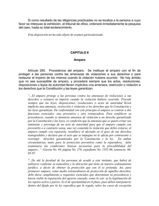 Si como resultado de las diligencias practicadas no se localiza a la persona a cuyo
favor se interpuso la exhibición, el tribunal de oficio, ordenará inmediatamente la pesquisa
del caso, hasta su total esclarecimiento.
Esta disposición no ha sido objeto de examen particularizado.
CAPITULO II
Amparo
Artículo 265. Procedencia del amparo. Se instituye el amparo con el fin de
proteger a las personas contra las amenazas de violaciones a sus derechos o para
restaurar el imperio de los mismos cuando la violación hubiere ocurrido. No hay ámbito
que no sea susceptible de amparo, y procederá siempre que los actos, resoluciones,
disposiciones o leyes de autoridad lleven implícitos una amenaza, restricción o violación a
los derechos que la Constitución y las leyes garantizan.
“...El amparo protege a las personas contra las amenazas de violaciones a sus
derechos o restaura su imperio cuando la violación hubiere ocurrido. Procede
siempre que las leyes, disposiciones, resoluciones o actos de autoridad lleven
implícito una amenaza, restricción o violación a los derechos que la Constitución y
las leyes garantizan. De conformidad con este principio el amparo se contrae a dos
funciones esenciales: una preventiva y otra restauradora. Para establecer su
procedencia, cuando se denuncia amenaza de violación a un derecho garantizado
por la Constitución y las leyes, es condición que la amenaza que se quiere evitar sea
inminente y provenga de un acto de autoridad para que el amparo cumpla con
prevenirlo o a contrario sensu, una vez cometida la violación que debió evitarse, el
amparo cumple con repararla, restablece al afectado en el goce de sus derechos
transgredidos y declara que el acto que se impugna no le afecta por contravenir o
restringir derechos garantizados por la Constitución y la ley. En ambas
circunstancias, tanto para la protección preventiva como la reparadora, debe
examinarse las condiciones básicas necesarias para la procedibilidad del
amparo...” -Gaceta No. 44, página No. 276, expediente No. 1351-96, sentencia: 06-
05-97.
"...De ahí la facultad de las personas de acudir a este instituto, que habrá de
utilizarse conforme su naturaleza y la ubicación que tiene en nuestro ordenamiento
jurídico, a efecto de obtener la protección que con él se pretenda. Así, para
promover amparo, como medio extraordinario de protección de aquellos derechos,
debe darse cumplimiento a requisitos esenciales que determinan su procedencia y
hacen viable la reparación del agravio causado, como lo son: a) la legitimación de
los sujetos activo y pasivo; b) el de oportunidad en el plazo, pues deben interponerse
dentro del fijado por la ley específica que lo regula, salvo los casos de excepción
 