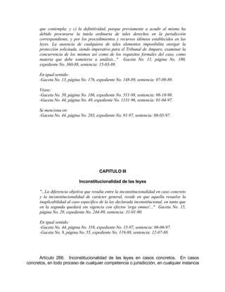 que contempla; y c) la definitividad, porque previamente a acudir al mismo ha
debido procurarse la tutela ordinaria de tales derechos en la jurisdicción
correspondiente, y por los procedimientos y recursos idóneos establecidos en las
leyes. La ausencia de cualquiera de tales elementos imposibilita otorgar la
protección solicitada, siendo imperativo para el Tribunal de Amparo, examinar la
concurrencia de los mismos así como de los requisitos formales del caso, como
materia que debe someterse a análisis..." Gaceta No. 11, página No. 190,
expediente No. 360-88, sentencia: 15-03-89.
En igual sentido:
-Gaceta No. 13, página No. 176, expediente No. 148-89, sentencia: 07-09-89.
Véase:
-Gaceta No. 50, página No. 186, expediente No. 511-98, sentencia: 08-10-98.
-Gaceta No. 44, página No. 49, expediente No. 1131-96, sentencia: 01-04-97.
Se menciona en:
-Gaceta No. 44, página No. 283, expediente No. 91-97, sentencia: 08-05-97.
CAPITULO III
Inconstitucionalidad de las leyes
"...La diferencia objetiva que resulta entre la inconstitucionalidad en caso concreto
y la inconstitucionalidad de carácter general, reside en que aquella resuelve la
inaplicabilidad al caso específico de la ley declarada inconstitucional, en tanto que
en la segunda quedará sin vigencia con efectos 'erga omnes'..." Gaceta No. 15,
página No. 20, expediente No. 244-89, sentencia: 31-01-90.
En igual sentido:
-Gaceta No. 44, página No. 358, expediente No. 15-97, sentencia: 06-06-97.
-Gaceta No. 9, página No. 55, expediente No. 119-88, sentencia: 12-07-88.
Artículo 266. Inconstitucionalidad de las leyes en casos concretos. En casos
concretos, en todo proceso de cualquier competencia o jurisdicción, en cualquier instancia
 