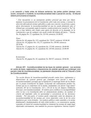 y en casación y hasta antes de dictarse sentencia, las partes podrán plantear como
acción, excepción o incidente, la inconstitucionalidad total o parcial de una ley. El tribunal
deberá pronunciarse al respecto.
“...Este mecanismo es un instrumento jurídico procesal que tiene por objeto
mantener la preeminencia de la Constitución sobre toda otra norma, y orientar la
selección adecuada de normas aplicables a cada caso concreto. La persona a quien
afecte directamente la inconstitucionalidad de una ley puede plantearlo ante el
tribunal que corresponda según la materia y podrá promoverse cuando la "ley" de
que se trate hubiera sido citada como apoyo de derecho en la demanda, en la
contestación o que de cualquier otro modo resulte del trámite del juicio...” Gaceta
No. 36, página No. 17, expediente No. 531-94, sentencia: 01-06-95.
Véase:
-Gaceta No. 48, página No. 515, expediente No. 716-97, sentencia: 03-06-98.
-Gaceta No. 18, páginas Nos. 16 y 17, expediente No. 256-90, sentencia:
29-10-90.
-Gaceta No. 17, página No. 41, expediente No. 172-90. sentencia: 30-08-90.
-Gaceta No. 13, página No. 31, expediente No. 145-89, sentencia: 23-08-89.
Se menciona:
-Gaceta No. 48, página No. 45, expediente No. 965-97, sentencia: 24-04-98.
Artículo 267. Inconstitucionalidad de las leyes de carácter general. Las acciones
en contra de leyes, reglamentos o disposiciones de carácter general que contengan vicio
parcial o total de inconstitucionalidad, se plantearán directamente ante el Tribunal o Corte
de Constitucionalidad.
"La acción directa de inconstitucionalidad procede contra leyes, reglamentos o
disposiciones de carácter general que contengan vicio parcial o total de
inconstitucionalidad y persigue que la legislación se mantenga dentro de los límites
que la propia Constitución ha fijado, excluyendo del ordenamiento jurídico las
normas que no se conforman con la misma, anulándolas con efectos 'erga omnes'
(artículos 267 de la Constitución; 133 y 134 de la Ley de Amparo, Exhibición
Personal y de Constitucionalidad). El análisis para establecer la incompatibilidad
entre la Ley y la Constitución debe ser eminentemente jurídico, sin sustituir el
criterio del legislador sobre la oportunidad o conveniencia de las decisiones
tomadas. Por otra parte, el examen puede comprender tanto las denuncias de
inconstitucionalidad de las normas por vicios materiales como la de los actos
legislativos por vicios formales. Los poderes públicos están sometidos a la norma
fundamental y fundamentadora de todo orden jurídico y, en consecuencia, quedan
sometidos al control de constitucionalidad no solamente las normas de rango legal
objetivadas externamente, sino también los procesos legislativos 'interna corporis'
 