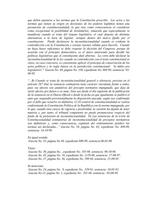 que deben ajustarse a las normas que la Constitución prescribe. Los actos y las
normas que tienen su origen en decisiones de los poderes legítimos tienen una
presunción de constitucionalidad, lo que trae como consecuencia el considerar
como excepcional la posibilidad de invalidarlos; situación que especialmente se
manifiesta cuando se trata del órgano legislativo, el cual dispone de distintas
alternativas a la hora de legislar, siempre dentro del marco fijado por el
constituyente. Puede declararse la inconstitucionalidad cuando es evidente la
contradicción con la Constitución y existan razones sólidas para hacerlo. Cuando
no haya bases suficientes se debe respetar la decisión del Congreso, porque de
acuerdo con el principio democrático, es el único autorizado para decidir las
políticas legislativas que el constituyente dejó abiertas. La corte debe declarar la
inconstitucionalidad de la ley cuando su contradicción con el texto constitucional es
clara; en caso concrario, es conveniente aplicar el principio de conservación de los
actos políticos y la regla básica en la jurisdicción constitucional: 'in dubio pro
legislatoris'." Gaceta No. 40, página No. 330, expediente No. 669-94, sentencia: 03-
08-95.
“...B) Cuando se trata de inconstitucionalidad general o abstracta, prevista en el
artículo 267 ibid, la sentencia estimatoria tiene carácter vinculante frente a todos,
pues sus efectos son anulativos del precepto normativo impugnado, que deja de
surtir efectos pro futuro o ex nunc, bien sea desde el día siguiente de la publicación
de la sentencia en el Diario Oficial o desde la fecha en que igualmente se publicó el
auto que suspendió provisionalmente la disposición atacada, según sea confirmado
por el fallo que resuelve en definitiva. C) El control de constitucionalidad se realiza
confrontando la Constitución Política de la República con la norma impugnada, por
lo que, cuando ésta carece de vigencia y positividad, la cuestión ha dejado de tener
materia y, por tanto, el tribunal competente no puede pronunciarse respecto del
fondo de la pretensión de inconstitucionalidad. D) Las sentencias de la Corte de
Constitucionalidad estimatorias de inconstitucionalidad de preceptos normativos
son definitivas y, como consecuencia, expulsan del ordenamiento jurídico las
normas así declaradas...” Gaceta No. 54, página No. 63, expediente No. 498-99,
sentencia: 14-10-99.
En igual sentido:
-Gaceta No. 55, página No 49, expediente 609-99, sentencia 06-01-00
Véase:
-Gaceta No. 50, página No. , expediente No. 185-98, sentencia: 06-10-98.
-Gaceta No. 45, página No. 19, expediente No. 1129-96, sentencia: 27-08-97.
-Gaceta No. 37, página No. 36, expediente No. 598-94, sentencia: 21-09-95.
Se menciona:
-Gaceta No. 24, página No. 9, expediente No. 329-91, sentencia: 10-05-92.
-Gaceta No.13, página No. 1, expediente No. 291-88, sentencia: 03-08-89
 