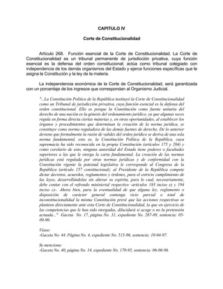 CAPITULO IV
Corte de Constitucionalidad
Artículo 268. Función esencial de la Corte de Constitucionalidad. La Corte de
Constitucionalidad es un tribunal permanente de jurisdicción privativa, cuya función
esencial es la defensa del orden constitucional; actúa como tribunal colegiado con
independencia de los demás organismos del Estado y ejerce funciones específicas que le
asigna la Constitución y la ley de la materia.
La independencia económica de la Corte de Constitucionalidad, será garantizada
con un porcentaje de los ingresos que correspondan al Organismo Judicial.
"...La Constitución Política de la República instituyó la Corte de Constitucionalidad
como un Tribunal de jurisdicción privativa, cuya función esencial es la defensa del
orden constitucional. Ello es porque la Constitución como fuente unitaria del
derecho de una nación es la génesis del ordenamiento jurídico, ya que algunas veces
regula en forma directa ciertas materias y, en otras oportunidades, al establecer los
órganos y procedimientos que determinan la creación de la norma jurídica, se
constituye como norma reguladora de las demás fuentes de derecho. De lo anterior
deviene que formalmente la razón de validez del orden jurídico se deriva de una sola
norma fundamental, esto es, la Constitución Política de la República, cuya
supremacía ha sido reconocida en la propia Constitución (artículos 175 y 204) y
como corolario de esto, ninguna autoridad del Estado tiene poderes o facultades
superiores a las que le otorga la carta fundamental. La creación de las normas
jurídicas está regulada por otras normas jurídicas y de conformidad con la
Constitución vigente la potestad legislativa le corresponde al Congreso de la
República (artículo 157 constitucional); al Presidente de la República compete
dictar decretos, acuerdos, reglamentos y órdenes, para el estricto cumplimiento de
las leyes, desarrollándolas sin alterar su espíritu, para lo cual, necesariamente,
debe contar con el refrendo ministerial respectivo -artículos 183 inciso e) y 194
inciso c)-. Ahora bien, para la eventualidad de que alguna ley, reglamento o
disposición de carácter general contenga vicio parcial o total de
inconstitucionalidad la misma Constitución prevé que las acciones respectivas se
planteen directamente ante esta Corte de Constitucionalidad, la que en ejercicio de
las competencias que le han sido otorgadas, dilucidará si acoge o no la pretensión
actuada..." Gaceta No. 17, página No. 31, expediente No. 267-89, sentencia: 05-
09-90.
Véase:
-Gaceta No. 44. Página No. 4, expediente No. 515-96, sentencia: 10-04-97.
Se menciona:
-Gaceta No. 40, página No. 14, expediente No. 170-95, sentencia: 06-06-96.
 