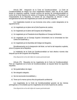 Artículo 269. Integración de la Corte de Constitucionalidad. La Corte de
Constitucionalidad se integra con cinco magistrados titulares, cada uno de los cuales
tendrá su respectivo suplente. Cuando conozca de asuntos de inconstitucionalidad en
contra de la Corte Suprema de Justicia, el Congreso de la República, el Presidente o el
Vicepresidente de la República, el número de sus integrantes se elevará a siete,
escogiéndose los otros dos magistrados por sorteo de entre los suplentes.
Los magistrados durarán en sus funciones cinco años y serán designados en la
siguiente forma:
a) Un magistrado por el pleno de la Corte Suprema de Justicia;
b) Un magistrado por el pleno del Congreso de la República;
c) Un magistrado por el Presidente de la República en Consejo de Ministros;
d) Un magistrado por el Consejo Superior Universitario de la Universidad de San
Carlos de Guatemala; y
e) Un magistrado por la Asamblea del Colegio de Abogados.
Simultáneamente con la designación del titular, se hará la del respectivo suplente,
ante el Congreso de la República.
La instalación de la Corte de Constitucionalidad se hará efectiva noventa días
después que la del Congreso de la República.
Esta disposición no ha sido objeto de examen particularizado.
Artículo 270. Requisitos de los magistrados de la Corte de Constitucionalidad.
Para ser magistrado de la Corte de Constitucionalidad, se requiere llenar los siguientes
requisitos:
a) Ser guatemalteco de origen;
b) Ser abogado colegiado;
c) Ser de reconocida honorabilidad; y
d) Tener por lo menos quince años de graduación profesional.
Los magistrados de la Corte de Constitucionalidad gozarán de las mismas
prerrogativas e inmunidades que los magistrados de la Corte Suprema de Justicia.
Esta disposición no ha sido objeto de examen particularizado.
 