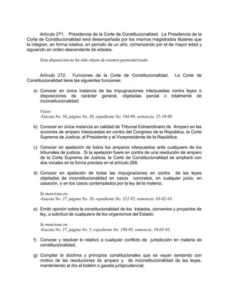 Artículo 271. Presidencia de la Corte de Constitucionalidad. La Presidencia de la
Corte de Constitucionalidad será desempeñada por los mismos magistrados titulares que
la integran, en forma rotativa, en período de un año, comenzando por el de mayor edad y
siguiendo en orden descendente de edades.
Esta disposición no ha sido objeto de examen particularizado.
Artículo 272. Funciones de la Corte de Constitucionalidad. La Corte de
Constitucionalidad tiene las siguientes funciones:
a) Conocer en única instancia de las impugnaciones interpuestas contra leyes o
disposiciones de carácter general, objetadas parcial o totalmente de
inconstitucionalidad;
Véase:
-Gaceta No. 50, página No. 38, expediente No. 194-98, sentencia: 21-10-98.
b) Conocer en única instancia en calidad de Tribunal Extraordinario de Amparo en las
acciones de amparo interpuestas en contra del Congreso de la República, la Corte
Suprema de Justicia, el Presidente y el Vicepresidente de la República;
c) Conocer en apelación de todos los amparos interpuestos ante cualquiera de los
tribunales de justicia. Si la apelación fuere en contra de una resolución de amparo
de la Corte Suprema de Justicia, la Corte de Constitucionalidad se ampliará con
dos vocales en la forma prevista en el artículo 268;
d) Conocer en apelación de todas las impugnaciones en contra de las leyes
objetadas de inconstitucionalidad en casos concretos, en cualquier juicio, en
casación, o en los casos contemplados por la ley de la materia;
Se menciona en:
-Gaceta No. 27, página No. 26, expediente No. 322-92, sentencia: 03-02-93.
e) Emitir opinión sobre la constitucionalidad de los tratados, convenios y proyectos de
ley, a solicitud de cualquiera de los organismos del Estado;
Se menciona en:
-Gaceta No. 37, página No. 5, expediente No. 199-95, sentencia: 18-05-95.
f) Conocer y resolver lo relativo a cualquier conflicto de jurisdicción en materia de
constitucionalidad;
g) Compilar la doctrina y principios constitucionales que se vayan sentando con
motivo de las resoluciones de amparo y de inconstitucionalidad de las leyes,
manteniendo al día el boletín o gaceta jurisprudencial;
 