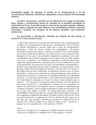 formalidades legales. Se garantiza el secreto de la correspondencia y de las
comunicaciones telefónicas, radiofónicas, cablegráficas y otros productos de la tecnología
moderna.
Los libros, documentos y archivos que se relacionan con el pago de impuestos,
tasas, arbitrios y contribuciones, podrán ser revisados por la autoridad competente de
conformidad con la ley. Es punible revelar el monto de los impuestos pagados, utilidades,
pérdidas, costos y cualquier otro dato referente a las contabilidades revisadas a personas
individuales o jurídicas, con excepción de los balances generales, cuya publicación
ordene la ley.
Los documentos o informaciones obtenidas con violación de este artículo no
producen fe ni hacen prueba en juicio.
“...debe ponerse atención en la primera parte del artículo 24 de la Constitución que
se refiere a la correspondencia de toda persona, sus documentos y libros. El hecho
de referirse directamente a persona, indica que se trata de correspondencia,
documentos y libros de carácter privado; las contabilidades y documentos
mercantiles no tienen este carácter, se rigen por el artículo 43 de la Carta Magna,
que reconoce la libertad de industria y de comercio, pero con las limitaciones que
impongan las leyes, pues si las autoridades competentes no pudieran revisar tales
contabilidades, nunca podrían garantizar que las empresas de esa índole cumplen
con la Ley, ni informar a los Tribunales competentes, cuando las infracciones
caigan bajo aquella jurisdicción, y desnaturalizaría el carácter público de esta clase
de documentación, cuya operación está sujeta a las autoridades correspondientes y
permiten a los comerciantes formar títulos y probanzas, con eficacia frente a otras
personas. (Título III Libro II Código de Comercio y Artículos 189 y 327, inciso 5o.,
del Código Procesal Civil y Mercantil). La disposición relativa a que ‘los libros,
documentos y archivos que se relacionan con el pago de impuestos, tasas, arbitrios y
contribuciones podrán ser revisadas por la autoridad competente de conformidad
con la ley,’ no es una disposición exceptiva, sino normativa de una situación distinta
de la anteriormente comentada, por lo que no excluye a otras actividades que no
enumera. Por otra parte, la Constitución impone al Estado, como fin supremo el
bien común (Artículo 2o.) y específicamente, la defensa de los consumidores en
cuanto a la preservación de sus legítimos intereses económicos, estableciendo que
su régimen económico y social se funda en principios de orden social (Artículo 118),
por lo que, aún cuando el artículo 24 constitucional fuera aplicable a las
contabilidades y libros de las empresas, esta garantía no podría llegar al extremo de
hacer nugatoria la obligación que impone al Estado el inciso i) del artículo 119 de
la propia Constitución y lo dispuesto por los otros artículos de ella citados, por lo
que, para este caso específico, tendrían que prevalecer las disposiciones de los
artículos 118 y 199 por cumplir con un deber de interés social...” Gaceta No. 1,
páginas Nos. 8 y 9, expediente No. 12-86, sentencia: 17-09-86.
Véase:
-Gaceta No. 35, página No. 15, expediente No. 296-94, sentencia: 26-01-95.
-Gaceta No. 10, página No. 8, expediente No. 123-88, sentencia: 19-10-88.
 