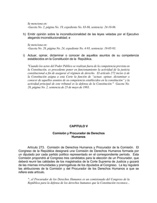 Se menciona en:
-Gaceta No. 2, página No. 19, expediente No. 83-86, sentencia: 24-10-86.
h) Emitir opinión sobre la inconstitucionalidad de las leyes vetadas por el Ejecutivo
alegando inconstitucionalidad; e
Se menciona en:
-Gaceta No. 28, página No. 24, expediente No. 4-93, sentencia: 19-05-93.
i) Actuar, opinar, dictaminar o conocer de aquellos asuntos de su competencia
establecidos en la Constitución de la República.
"Cuando los actos del Poder Público se realizan fuera de la competencia prevista en
la Constitución, es procedente poner en funcionamiento la actividad de la justicia
constitucional a fin de asegurar el régimen de derecho. El artículo 272 inciso i) de
la Constitución asigna a esta Corte la función de “actuar, opinar, dictaminar o
conocer de aquellos asuntos de su competencia establecidos en la constitución” y la
actividad principal de este tribunal es la defensa de la Constitución." Gaceta No.
28, página No. 2, sentencia de 25 de mayo de 1993.
CAPITULO V
Comisión y Procurador de Derechos
Humanos
Artículo 273. Comisión de Derechos Humanos y Procurador de la Comisión. El
Congreso de la República designará una Comisión de Derechos Humanos formada por
un diputado por cada partido político representado en el correspondiente período. Esta
Comisión propondrá al Congreso tres candidatos para la elección de un Procurador, que
deberá reunir las calidades de los magistrados de la Corte Suprema de Justicia y gozará
de las mismas inmunidades y prerrogativas de los diputados al Congreso. La ley regulará
las atribuciones de la Comisión y del Procurador de los Derechos Humanos a que se
refiere este artículo.
"...el Procurador de los Derechos Humanos es un comisionado del Congreso de la
República para la defensa de los derechos humanos que la Constitución reconoce...
 