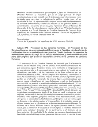 Dentro de las notas características que distinguen la figura del Procurador de los
Derechos Humanos se encuentran, que es un cargo personal, de origen
constitucional que ha sido instruido para la defensa de los derechos humanos y con
facultades para supervisar la administración pública, siendo como tal un
fiscalizador de ésta. Su objetivo es doble, asegurar un adecuado funcionamiento de
la actividad administrativa y tutelar los derechos de las personas frente a la
administración. La reserva de ley que, para regulación de las atribuciones del
Procurador de los Derechos Humanos, establece el artículo 273 de la Constitución
no se contrae a la Ley de Comisión de Derechos Humanos del Congreso de la
República y del Procurador de los Derechos Humanos." Gaceta No. 40, página No.
330, expediente No. 669-94, sentencia: 03-08-95.
Se menciona en:
-Gaceta No. 8, página No. 184, expediente No. 87-88, sentencia: 26-05-88.
Artículo 274. Procurador de los Derechos Humanos. El Procurador de los
Derechos Humanos es un comisionado del Congreso de la República para la defensa de
los Derechos Humanos que la Constitución garantiza. Tendrá facultades de supervisar la
administración; ejercerá su cargo por un período de cinco años, y rendirá informe anual al
pleno del Congreso, con el que se relacionará a través de la Comisión de Derechos
Humanos.
"...El procurador de los Derechos Humanos fue instituido por la Constitución
Política en sus artículos 273 y 274, no teniendo en la Historia constitucional del
país antecedente alguno. Tratándose de una nueva institución, la interpretación de
su naturaleza jurídica y de sus competencias se hace, además del estudio de las
disposiciones precitadas y de las contenidas en las leyes ordinarias que las
desarrollan (Decretos 54-86 y 32-87 del Congreso de la República), considerando el
resto del ordenamiento y la doctrina respecto de otros sistemas importantes que se
perfilan en el Derecho comparado. La primera figura constitucionalizada que
aparece en éste es la del conocido como Ombudsman, creado por la Constitución
sueca de 1809, y a partir de su asimilación en la Constitución finlandesa de 1919, se
extendió en varias formas a otros países, apareciendo, entre otros, en los siguientes:
Noruega (1952), Dinamarca (1954), Inglaterra (1967), Suiza (1971) Francia( 1973)
Italia (1974), Portugal (1975) Austria (1977) y España (1978). Siendo diferentes las
regulaciones constitucionales y legales de tal figura, no puede precisarse un perfil
uniforme, encontrando la doctrina dificultad para determinar su naturaleza jurídica,
teniéndola como suigeneris, porque no encuadra en los tipos tradicionales. Así se
dice que no es un mandatario del Parlamento, del Congreso o de las Cortes, según
se denomine en los distintos países al órgano político de legislación, aunque en
algunos sistemas basa su eficacia en que actúa como un comisionado del mismo. Se
reconoce en el Estado moderno, llamado en algunos sistemas como un 'Estado
social', que la ampliación de su esfera de acción implica la constante intervención
estatal para satisfacer demandas de los particulares, y el fenómeno de la
burocratización y la complejidad de los trámites, que en mucho han deshumanizado
la relación entre el súbdito y la clase gobernante, hizo necesaria la creación de una
 