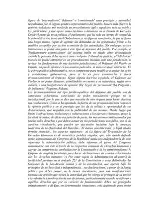 figura de 'intermediario', 'defensor' o 'comisionado' cuyo prestigio y autoridad,
respaldados por el órgano político representativo del pueblo, hiciera más efectiva la
gestión ciudadana, por medio de un procedimiento ágil y expeditivo más accesible a
los particulares y que opere como reclamo o denuncia en el Estado de Derecho.
Desde el punto de vista político, el parlamento, que ha sido un cuerpo de control de
la administración, tiene en el Ombudsman, o sus figuras semejantes, lo que se llama
una longa manus, capaz de agilizar las demandas de los gobernados frente a los
posibles atropellos por acción u omisión de las autoridades. Sin embargo, existen
limitaciones al poder otorgado a este tipo de defensor del pueblo. Por ejemplo, el
'Parliamentary commissioner' del sistema inglés no puede abrir investigación
cuando la persona deba recurrir ante cualquier Tribunal de justicia; el 'Médiateur'
francés no puede intervenir en un procedimiento iniciado ante una jurisdicción, ni
revisar los fundamentos de una decisión jurisdiccional; el Defensor del Pueblo en
España, no puede injerirse en los asuntos judiciales, ni menos revisar sentencias. En
la esfera político-administrativa, no es competente para modificar o anular los actos
y resoluciones gubernativos, pero si lo es para examinarlos y hacer
pronunciamientos al respecto. Según alguna doctrina española, el Defensor del
Pueblo es un poder disuasor, asimilándolo en cuento a su naturaleza, según otros
autores, a una 'magistratura de opinión' (De Vega), de 'persuasión' (La Pérgola) o
de 'influencia' (Napione, Rideau).
Los pronunciamientos del tipo jurídico-político del defensor del pueblo son de
naturaleza exhortativa, careciendo de poder vinculatorio, porque no es
jurisdiccional, por lo que se dice que necesita de otro órgano para hacer efectivas
sus resoluciones. Como se ha apuntado, la fuerza de sus pronunciamientos radica en
la opinión pública y en el prestigio que les da la solidez y oportunidad de sus
declaraciones, que respalda con la publicidad de las mismas. Desde luego que
frente a infracciones, violaciones o vulneraciones a los derechos humanos, posee la
facultad de instar, de oficio o a petición de parte, los mecanismos institucionales que
tutelan tales derechos y que deben actuar en vía jurisdiccional con fallos, eso sí, de
carácter vinculatorio, que pueden ser ejecutados inclusive bajo la amenaza
coercitiva de la efectividad del Derecho... El marco constitucional y legal citado,
permite enunciar... los aspectos siguientes: a) La figura del Procurador de los
Derechos Humanos es de naturaleza jurídica singular, que, aún siendo definida
como 'comisionado del Congreso de la República' actúa con independencia de éste,
supervisa la administración pública, debe informar al pleno del Congreso,
comunicarse con éste a través de la respectiva comisión de Derechos Humanos y
ejercer las competencias atribuidas por la Constitución y la ley correspondiente; b)
Dispone de amplias facultades para hacer declaraciones en asuntos relacionados
con los derechos humanos; c) Por estar sujeta la Administración al control de
juridicidad previsto en el artículo 221 de la Constitución y estar delimitadas las
funciones de la jurisdicción común y de la constitución, que operan bajo los
principios de exclusividad e independencia... sus declaraciones, a pesar de la fuerza
política que deben poseer, no la tienen vinculatoria, pues son manifestaciones
formales de opinión que tienen la autoridad que les otorga el prestigio de su emisor
y la sabiduría y moderación de sus decisiones, particularmente cuando se refieren a
aquellos derechos que por su carácter de fundamentales deben ser protegidos
enérgicamente; y d) Que, en determinadas situaciones, está legitimado para instar
 