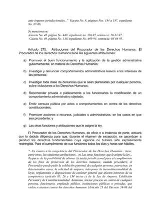 ante órganos jurisdiccionales..." Gaceta No. 8, páginas Nos. 184 a 187, expediente
No. 87-88.
Se menciona en:
-Gaceta No. 46, página No. 440, expediente no. 336-97, sentencia: 26-11-97.
-Gaceta No. 40, página No. 330, expediente No. 669-94, sentencia: 03-08-95.
Artículo 275. Atribuciones del Procurador de los Derechos Humanos. El
Procurador de los Derechos Humanos tiene las siguientes atribuciones:
a) Promover el buen funcionamiento y la agilización de la gestión administrativa
gubernamental, en materia de Derechos Humanos;
b) Investigar y denunciar comportamientos administrativos lesivos a los intereses de
las personas;
c) Investigar toda clase de denuncias que le sean planteadas por cualquier persona,
sobre violaciones a los Derechos Humanos;
d) Recomendar privada o públicamente a los funcionarios la modificación de un
comportamiento administrativo objetado;
e) Emitir censura pública por actos o comportamientos en contra de los derechos
constitucionales;
f) Promover acciones o recursos, judiciales o administrativos, en los casos en que
sea procedente; y
g) Las otras funciones y atribuciones que le asigne la ley.
El Procurador de los Derechos Humanos, de oficio o a instancia de parte, actuará
con la debida diligencia para que, durante el régimen de excepción, se garanticen a
plenitud los derechos fundamentales cuya vigencia no hubiere sido expresamente
restringida. Para el cumplimiento de sus funciones todos los días y horas son hábiles.
"...En cuanto a la competencia del Procurador de los Derechos Humanos... tiene,
entre otras, las siguientes atribuciones... g) Las otras funciones que le asigne la ley...
Respecto de la posibilidad de obtener la tutela jurisdiccional para el cumplimiento
de los fines de protección de los derechos humanos, cuando procediere, el
Procurador puede pedir la exhibición personal de cualquier persona; patrocinar, en
determinados casos, la solicitud de amparo; interponer la inconstitucionalidad de
leyes, reglamentos o disposiciones de carácter general que afecten intereses de su
competencia (artículo 85, 26 y 134 inciso c) de la Ley de Amparo, Exhibición
Personal y de Constitucionalidad. Asimismo, iniciar proceso en contra de cualquier
persona, funcionario, empleado público, instituciones públicas o privadas, que
violen o atenten contra los derechos humanos (Artículo 23 del Decreto 54-86 del
 