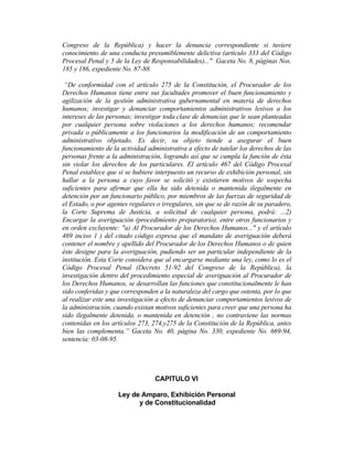 Congreso de la República) y hacer la denuncia correspondiente si tuviere
conocimiento de una conducta presumiblemente delictiva (artículo 333 del Código
Procesal Penal y 5 de la Ley de Responsabilidades)..." Gaceta No. 8, páginas Nos.
185 y 186, expediente No. 87-88.
“De conformidad con el artículo 275 de la Constitución, el Procurador de los
Derechos Humanos tiene entre sus facultades promover el buen funcionamiento y
agilización de la gestión administrativa gubernamental en materia de derechos
humanos; investigar y denunciar comportamientos administrativos lesivos a los
intereses de las personas; investigar toda clase de denuncias que le sean planteadas
por cualquier persona sobre violaciones a los derechos humanos; recomendar
privada o públicamente a los funcionarios la modificación de un comportamiento
administrativo objetado. Es decir, su objeto tiende a asegurar el buen
funcionamiento de la actividad administrativa a efecto de tutelar los derechos de las
personas frente a la administración, logrando así que se cumpla la función de ésta
sin violar los derechos de los particulares. El artículo 467 del Código Procesal
Penal establece que si se hubiere interpuesto un recurso de exhibición personal, sin
hallar a la persona a cuyo favor se solicitó y existieren motivos de sospecha
suficientes para afirmar que ella ha sido detenida o mantenida ilegalmente en
detención por un funcionario público, por miembros de las fuerzas de seguridad de
el Estado, o por agentes regulares o irregulares, sin que se de razón de su paradero,
la Corte Suprema de Justicia, a solicitud de cualquier persona, podrá: ...2)
Encargar la averiguación (procedimiento preparatorio), entre otros funcionarios y
en orden excluyente: "a) Al Procurador de los Derechos Humanos..." y el artículo
469 inciso 1 ) del citado código expresa que el mandato de averiguación deberá
contener el nombre y apellido del Procurador de los Derechos Humanos o de quien
éste designe para la averiguación, pudiendo ser un particular independiente de la
institución. Esta Corte considera que al encargarse mediante una ley, como lo es el
Código Procesal Penal (Decreto 51-92 del Congreso de la República), la
investigación dentro del procedimiento especial de averiguación al Procurador de
los Derechos Humanos, se desarrollan las funciones que constitucionalmente le han
sido conferidas y que corresponden a la naturaleza del cargo que ostenta, por lo que
al realizar este una investigación a efecto de denunciar comportamientos lesivos de
la administración, cuando existan motivos suficientes para creer que una persona ha
sido ilegalmente detenida, o mantenida en detención , no contraviene las normas
contenidas en los artículos 273, 274,y275 de la Constitución de la República, antes
bien las complementa.” Gaceta No. 40, página No. 330, expediente No. 669-94,
sentencia: 03-08-95.
CAPITULO VI
Ley de Amparo, Exhibición Personal
y de Constitucionalidad
 