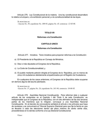 Artículo 276. Ley Constitucional de la materia. Una ley constitucional desarrollará
lo relativo al amparo, a la exhibición personal y a la constitucionalidad de las leyes.
Se menciona en:
- Gaceta No. 39, expediente No. 300-95, página No. 45, sentencia: 12-03-96.
TITULO VII
Reformas a la Constitución
CAPITULO UNICO
Reformas a la Constitución
Artículo 277. Iniciativa. Tiene iniciativa para proponer reformas a la Constitución:
a) El Presidente de la República en Consejo de Ministros;
b) Diez o más diputados al Congreso de la República;
c) La Corte de Constitucionalidad; y
d) El pueblo mediante petición dirigida al Congreso de la República, por no menos de
cinco mil ciudadanos debidamente empadronados por el Registro de Ciudadanos.
En cualquiera de los casos anteriores, el Congreso de la República debe ocuparse
sin demora alguna del asunto planteado.
Se menciona en:
-Gaceta No. 37, página No. 24, expediente No. 341-94, sentencia: 10-08-95.
Artículo 278. Asamblea Nacional Constituyente. Para reformar éste o cualquier
artículo de los contenidos en el Capítulo I del Título II de esta Constitución, es
indispensable que el Congreso de la República, con el voto afirmativo de las dos terceras
partes de los miembros que lo integran, convoque a una Asamblea Nacional
Constituyente. En el decreto de convocatoria señalará el artículo o los artículos que haya
de revisarse y se comunicará al Tribunal Supremo Electoral para que fije la fecha en que
se llevarán a cabo las elecciones dentro del plazo máximo de ciento veinte días,
procediéndose en lo demás conforme a la Ley Electoral Constitucional.
Véase:
 