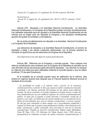 -Gaceta No. 51, página No. 27, expediente No. 931-98, sentencia: 08-02-99.
Se menciona en:
-Gaceta No. 8, página No. 34, expedientes Nos. 282-87 y 285-87, sentencia: 19-05-
88.
Artículo 279. Diputados a la Asamblea Nacional Constituyente. La Asamblea
Nacional Constituyente y el Congreso de la República podrán funcionar simultáneamente.
Las calidades requeridas para ser diputado a la Asamblea Nacional Constituyente son las
mismas que se exigen para ser Diputado al Congreso y los diputados constituyentes
gozarán de iguales inmunidades y prerrogativas.
No se podrá simultáneamente ser diputado a la Asamblea Nacional Constituyente
y al Congreso de la República.
Las elecciones de diputados a la Asamblea Nacional Constituyente, el número de
diputados a elegir y las demás cuestiones relacionadas, con el proceso electoral se
normarán en igual forma que las elecciones al Congreso de la República.
Esta disposición no ha sido objeto de examen particularizado.
Artículo 280. Reformas por el Congreso y consulta popular. Para cualquier otra
reforma constitucional, será necesario que el Congreso de la República la apruebe con el
voto afirmativo de las dos terceras partes del total de diputados. Las reformas no entrarán
en vigencia sino hasta que sean ratificadas mediante la consulta popular a que se refiere
el artículo 173 de esta Constitución.
Si el resultado de la consulta popular fuere de ratificación de la reforma, ésta
entrará en vigencia sesenta días después que el Tribunal Supremo Electoral anuncie el
resultado de la consulta.
“...La posibilidad de acudir a la reforma, total o parcial, de la normativa
constitucional lleva a advertir la línea que separa al poder constituyente del poder
constituido o de reforma, partiendo del principio de que ambos tienen diferente
sustento. En efecto, el primero es el poder originario en sentido estricto, creador del
texto fundamental por un acto unilateral supremo, de carácter predominantemente
político, en tanto que el segundo es poder derivado o constituido, creado por el
primero y, por ende, con limitaciones de carácter jurídico por su vinculación con los
límites de procedimiento que, para la reforma constitucional, es preciso respetar.
De ahí que para reformarla se deba cumplir con el procedimiento establecido y
respetar los límites que la propia norma fundamental establece. Esta distinción entre
poder constituyente y poder constituido viene precisada no sólo por la doctrina
contemporánea (Tratado de Derecho Constitucional. Miguel Angel Ekmekdjian.
Tomo III. Págs. 156 a 159. Ediciones De Palma, Buenos Aires. 1995) sino por
jurisprudencia de tribunales en países de similar estructura constitucional que el
 
