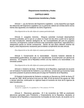 Disposiciones transitorias y finales
CAPITULO UNICO
Disposiciones transitorias y finales
Artículo 1. Ley de Servicio del Organismo Legislativo. La ley específica que regule
las relaciones del Organismo Legislativo con su personal, deberá ser emitida dentro de los
treinta días siguientes a la instalación de dicho Organismo.
Esta disposición no ha sido objeto de examen particularizado.
Artículo 2. Juzgados menores. Ninguna autoridad municipal desempeñará
funciones judiciales, por lo que en un plazo no mayor de dos años a partir de la vigencia
de esta Constitución, deberán desligarse de las municipalidades del país los juzgados
menores y el Organismo Judicial nombrará a las autoridades específicas, regionalizando y
designando jueces en donde corresponda. Dentro de ese plazo deberán dictarse las
leyes y otras disposiciones necesarias para el debido cumplimiento de este artículo.
Esta disposición no ha sido objeto de examen particularizado.
Artículo 3. Conservación de la nacionalidad. Quienes hubieren obtenido la
nacionalidad guatemalteca, de origen o por naturalización, la conservarán con plenitud de
derechos. El Congreso de la República emitirá una ley relativa a la nacionalidad, a la
brevedad posible.
Esta disposición no ha sido objeto de examen particularizado.
Artículo 4. Gobierno de facto. El Gobierno de la República, organizado de acuerdo
con el Estatuto Fundamental de Gobierno y sus reformas, conservará sus funciones hasta
que tome posesión la persona electa para el cargo de Presidente de la República.
El Estatuto fundamental de Gobierno contenido en Decreto-Ley 24-82 de fecha 27
de abril de 1982, 36-82 de fecha 9 de junio de 1982, 87-83 de fecha 8 de agosto de 1983
y demás reformas, continuarán en vigencia hasta el momento de inicio de la vigencia de
esta Constitución.
Se menciona en:
-Gaceta No. 1, página No. 54, expediente No. 37-86, sentencia: 07-07-86.
Artículo 5. Elecciones generales. El 3 de noviembre de 1985 se practicarán
elecciones generales para Presidente y Vicepresidente de la República, diputados al
Congreso de la República y corporaciones municipales de todo el país, de acuerdo con lo
 