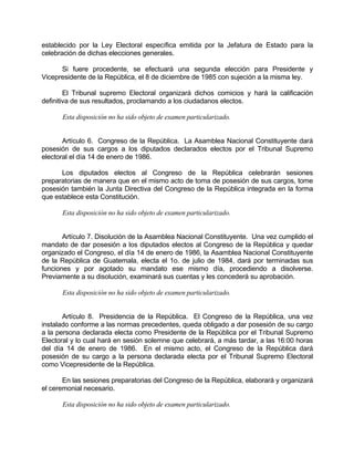 establecido por la Ley Electoral específica emitida por la Jefatura de Estado para la
celebración de dichas elecciones generales.
Si fuere procedente, se efectuará una segunda elección para Presidente y
Vicepresidente de la República, el 8 de diciembre de 1985 con sujeción a la misma ley.
El Tribunal supremo Electoral organizará dichos comicios y hará la calificación
definitiva de sus resultados, proclamando a los ciudadanos electos.
Esta disposición no ha sido objeto de examen particularizado.
Artículo 6. Congreso de la República. La Asamblea Nacional Constituyente dará
posesión de sus cargos a los diputados declarados electos por el Tribunal Supremo
electoral el día 14 de enero de 1986.
Los diputados electos al Congreso de la República celebrarán sesiones
preparatorias de manera que en el mismo acto de toma de posesión de sus cargos, tome
posesión también la Junta Directiva del Congreso de la República integrada en la forma
que establece esta Constitución.
Esta disposición no ha sido objeto de examen particularizado.
Artículo 7. Disolución de la Asamblea Nacional Constituyente. Una vez cumplido el
mandato de dar posesión a los diputados electos al Congreso de la República y quedar
organizado el Congreso, el día 14 de enero de 1986, la Asamblea Nacional Constituyente
de la República de Guatemala, electa el 1o. de julio de 1984, dará por terminadas sus
funciones y por agotado su mandato ese mismo día, procediendo a disolverse.
Previamente a su disolución, examinará sus cuentas y les concederá su aprobación.
Esta disposición no ha sido objeto de examen particularizado.
Artículo 8. Presidencia de la República. El Congreso de la República, una vez
instalado conforme a las normas precedentes, queda obligado a dar posesión de su cargo
a la persona declarada electa como Presidente de la República por el Tribunal Supremo
Electoral y lo cual hará en sesión solemne que celebrará, a más tardar, a las 16:00 horas
del día 14 de enero de 1986. En el mismo acto, el Congreso de la República dará
posesión de su cargo a la persona declarada electa por el Tribunal Supremo Electoral
como Vicepresidente de la República.
En las sesiones preparatorias del Congreso de la República, elaborará y organizará
el ceremonial necesario.
Esta disposición no ha sido objeto de examen particularizado.
 