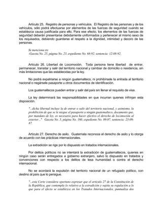 Artículo 25. Registro de personas y vehículos. El Registro de las personas y de los
vehículos, sólo podrá efectuarse por elementos de las fuerzas de seguridad cuando se
establezca causa justificada para ello. Para ese efecto, los elementos de las fuerzas de
seguridad deberán presentarse debidamente uniformados y pertenecer al mismo sexo de
los requisados, debiendo guardarse el respeto a la dignidad, intimidad y decoro de las
personas.
Se menciona en:
-Gaceta No. 25, página No. 23, expediente No. 68-92, sentencia: 12-08-92.
Artículo 26. Libertad de Locomoción. Toda persona tiene libertad de entrar,
permanecer, transitar y salir del territorio nacional y cambiar de domicilio o residencia, sin
más limitaciones que las establecidas por la ley.
No podrá expatriarse a ningún guatemalteco, ni prohibírsele la entrada al territorio
nacional o negársele pasaporte u otros documentos de identificación.
Los guatemaltecos pueden entrar y salir del país sin llenar el requisito de visa.
La ley determinará las responsabilidades en que incurran quienes infrinjan esta
disposición.
"...dicha libertad incluye la de entrar o salir del territorio nacional, y asimismo, la
prohibición de que se le niegue el pasaporte a ningún guatemalteco, documento que,
por mandato de ley, es necesario para hacer efectivo el derecho de locomoción al
exterior..." Gaceta No. 5, página No. 160, expediente No. 89-87, sentencia: 23-09-
87.
Artículo 27. Derecho de asilo. Guatemala reconoce el derecho de asilo y lo otorga
de acuerdo con las prácticas internacionales.
La extradición se rige por lo dispuesto en tratados internacionales.
Por delitos políticos no se intentará la extradición de guatemaltecos, quienes en
ningún caso serán entregados a gobierno extranjero, salvo lo dispuesto en tratados y
convenciones con respecto a los delitos de lesa humanidad o contra el derecho
internacional.
No se acordará la expulsión del territorio nacional de un refugiado político, con
destino al país que lo persigue.
"...esta Corte considera oportuno expresar que el artículo 27 de la Constitución de
la República, que contempla lo relativo a la extradición y sujeta su regulación a lo
que para el efecto se establezca en los Tratados Internacionales, puntualiza dos
 