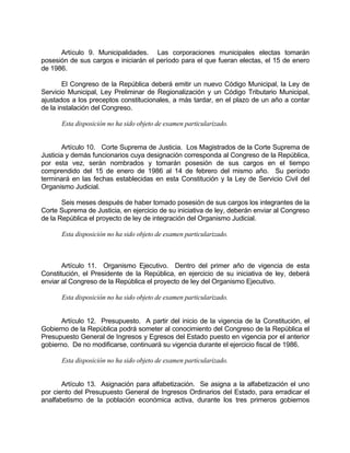 Artículo 9. Municipalidades. Las corporaciones municipales electas tomarán
posesión de sus cargos e iniciarán el período para el que fueran electas, el 15 de enero
de 1986.
El Congreso de la República deberá emitir un nuevo Código Municipal, la Ley de
Servicio Municipal, Ley Preliminar de Regionalización y un Código Tributario Municipal,
ajustados a los preceptos constitucionales, a más tardar, en el plazo de un año a contar
de la instalación del Congreso.
Esta disposición no ha sido objeto de examen particularizado.
Artículo 10. Corte Suprema de Justicia. Los Magistrados de la Corte Suprema de
Justicia y demás funcionarios cuya designación corresponda al Congreso de la República,
por esta vez, serán nombrados y tomarán posesión de sus cargos en el tiempo
comprendido del 15 de enero de 1986 al 14 de febrero del mismo año. Su período
terminará en las fechas establecidas en esta Constitución y la Ley de Servicio Civil del
Organismo Judicial.
Seis meses después de haber tomado posesión de sus cargos los integrantes de la
Corte Suprema de Justicia, en ejercicio de su iniciativa de ley, deberán enviar al Congreso
de la República el proyecto de ley de integración del Organismo Judicial.
Esta disposición no ha sido objeto de examen particularizado.
Artículo 11. Organismo Ejecutivo. Dentro del primer año de vigencia de esta
Constitución, el Presidente de la República, en ejercicio de su iniciativa de ley, deberá
enviar al Congreso de la República el proyecto de ley del Organismo Ejecutivo.
Esta disposición no ha sido objeto de examen particularizado.
Artículo 12. Presupuesto. A partir del inicio de la vigencia de la Constitución, el
Gobierno de la República podrá someter al conocimiento del Congreso de la República el
Presupuesto General de Ingresos y Egresos del Estado puesto en vigencia por el anterior
gobierno. De no modificarse, continuará su vigencia durante el ejercicio fiscal de 1986.
Esta disposición no ha sido objeto de examen particularizado.
Artículo 13. Asignación para alfabetización. Se asigna a la alfabetización el uno
por ciento del Presupuesto General de Ingresos Ordinarios del Estado, para erradicar el
analfabetismo de la población económica activa, durante los tres primeros gobiernos
 