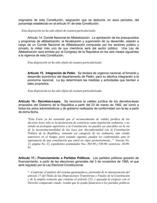 originados de esta Constitución, asignación que se deducirá, en esos períodos, del
porcentaje establecido en el artículo 91 de esta Constitución.
Esta disposición no ha sido objeto de examen particularizado.
Artículo 14. Comité Nacional de Alfabetización. La aprobación de los presupuestos
y programas de alfabetización, la fiscalización y supervisión de su desarrollo, estarán a
cargo de un Comité Nacional de Alfabetización compuesto por los sectores público y
privado, la mitad más uno de sus miembros será del sector público. Una Ley de
Alfabetización será emitida por el Congreso de la República en los seis meses siguientes
a la vigencia de esta Constitución.
Esta disposición no ha sido objeto de examen particularizado.
Artículo 15. Integración de Petén. Se declara de urgencia nacional, el fomento y
desarrollo económico del departamento de Petén, para su efectiva integración a la
economía nacional. La ley determinará las medidas y actividades que tiendan a
tales propósitos.
Esta disposición no ha sido objeto de examen particularizado.
Artículo 16.- Decretos-Leyes. Se reconoce la validez jurídica de los decretos-leyes
emanados del Gobierno de la República a partir del 23 de marzo de 1982, así como a
todos los actos administrativos y de gobierno realizados de conformidad con la ley a partir
de dicha fecha.
"Esta Corte ya ha sostenido que el reconocimiento de validez jurídica de los
decretos leyes sólo es la declaración de existencia como legislación ordinaria, y no
siendo en jerarquía superiores a la Constitución, no pueden ser atacables en la vía
de la inconstitucionalidad de las leyes por disconformidad con la Constitución
Política de la República; teniendo así categoría de ley ordinaria, aún siendo
anteriores en el tiempo, pero estando vigentes, pueden ser confrontados ante la
supremacía de una constitución que entró en vigor posteriormente..." Gaceta No.
21, página No. 32, expedientes acumulados Nos. 303-90 y 330-90, sentencia: 26-09-
91.
Artículo 17.- Financiamiento a Partidos Políticos. Los partidos políticos gozarán de
financiamiento, a partir de las elecciones generales del 3 de noviembre de 1985, el que
será regulado por la Ley Electoral Constitucional.
"...Conforme el análisis del sistema guatemalteco, partiendo de la interpretación del
artículo 17 del Título de las Disposiciones Transitorias y Finales de la Constitución
y de la amplia remisión que contiene el artículo 223, y apoyada la exégesis con el
Derecho comparado citado, resulta que la ayuda financiera a los partidos políticos
 