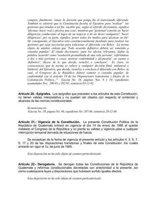compete, finalmente, tomar la decisión que ponga fin al mencionado diferendo.
También se advierte que la Constitución faculta al Ejecutivo para 'realizar' las
gestiones que tiendan a tal fin, vocablo que, según el referido diccionario, significa
'efectuar, hacer real y efectiva una cosa', mientras que 'gestionar' consiste en 'hacer
diligencias conducentes al logro de un negocio o de un deseo cualquiera'; 'hacer
diligencias', por su parte, significa 'poner todos los medios para alcanzar un fin'.
De consiguiente, el Ejecutivo está constitucionalmente facultado para realizar las
gestiones que sean necesarias para solucionar el diferendo con Belice. La norma
objeto de análisis ordena que 'Todo acuerdo definitivo deberá ser sometido a
consulta popular.' El citado diccionario, para los efectos relevantes, define la
palabra 'acuerdo' como 'resolución premeditada de una sola persona', 'refiriéndose
a dos o más personas o cosas, mostrar conformidad o alcanzarla'; en cuanto a
'definitivo', 'dícese de lo que decide, resuelve o concluyen'. Es claro, en
consecuencia, que la norma se refiere a cualquier decisión final, unilateral o
bilateral, del Ejecutivo, que decida, resuelva o concluya el diferendo con Belice, la
cual, el Congreso de la República deberá someter a consulta popular, de
conformidad con el artículo 19 de las Disposiciones transitorias y finales de la
Constitución Política..." Gaceta No. 26, páginas Nos. 9 y 10, expedientes
acumulados Nos. 290-91 y 292-91, sentencia 03-11-92.
Artículo 20.- Epígrafes. Los epígrafes que preceden a los artículos de esta Constitución,
no tienen validez interpretativa y no pueden ser citados con respecto al contenido y
alcances de las normas constitucionales.
Se menciona en:
-Gaceta No. 10, página No. 40, expediente No. 287-88, sentencia 20-12-88.
Artículo 21.- Vigencia de la Constitución. La presente Constitución Política de la
República de Guatemala entrará en vigencia el día 14 de enero de 1986 al quedar
instalado el Congreso de la República y no pierde su validez y vigencia pese a cualquier
interrupción temporal derivada de situaciones de fuerza.
Se exceptúan de la fecha de vigencia el presente artículo y los artículos 4, 5, 6, 7,
8, 17 y 20 de las disposiciones transitorias y finales de esta Constitución, los cuales
entrarán en vigor el 1o. de junio de 1985.
Esta disposición no ha sido objeto de examen particularizado.
Artículo 22.- Derogatoria. Se derogan todas las Constituciones de la República de
Guatemala y reformas constitucionales decretadas con anterioridad a la presente, así
como cualesquiera leyes y disposiciones que hubiesen surtido iguales efectos.
Esta disposición no ha sido objeto de examen particularizado.
 
