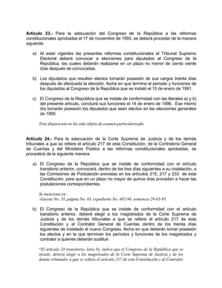 Artículo 23.- Para la adecuación del Congreso de la República a las reformas
constitucionales aprobadas el 17 de noviembre de 1993, se deberá proceder de la manera
siguiente:
a) Al estar vigentes las presentes reformas constitucionales el Tribunal Supremo
Electoral deberá convocar a elecciones para diputados al Congreso de la
República, las cuales deberán realizarse en un plazo no menor de ciento veinte
días después de convocadas.
b) Los diputados que resulten electos tomarán posesión de sus cargos treinta días
después de efectuada la elección, fecha en que termina el período y funciones de
los diputados al Congreso de la República que se instaló el 15 de enero de 1991.
c) El Congreso de la República que se instale de conformidad con las literales a) y b)
del presente artículo, concluirá sus funciones el 14 de enero de 1996. Ese mismo
día tomarán posesión los diputados que sean electos en las elecciones generales
de 1995.
Esta disposición no ha sido objeto de examen particularizado.
Artículo 24.- Para la adecuación de la Corte Suprema de Justicia y de los demás
tribunales a que se refiere el artículo 217 de esta Constitución, de la Contraloría General
de Cuentas y del Ministerio Público a las reformas constitucionales aprobadas, se
procederá de la siguiente manera:
a) El Congreso de la República que se instale de conformidad con el artículo
transitorio anterior, convocará, dentro de los tres días siguientes a su instalación, a
las Comisiones de Postulación previstas en los artículos 215, 217 y 233 de esta
Constitución, para que en un plazo no mayor de quince días procedan a hacer las
postulaciones correspondientes.
Se menciona en:
-Gaceta No. 35, página No. 83, expediente No. 492-94, sentencia 29-03-95.
b) El Congreso de la República que se instale de conformidad con el artículo
transitorio anterior, deberá elegir a los magistrados de la Corte Suprema de
Justicia y de los demás tribunales a que se refiere el artículo 217 de ésta
Constitución y al Contralor General de Cuentas dentro de los treinta días
siguientes de instalado el nuevo Congreso, fecha en que deberán tomar posesión
los electos y en la que terminan los períodos y funciones de los magistrados y
contralor a quienes deberán sustituir.
“El artículo 24 transitorio, letra b), indica que el Congreso de la República que se
instale, deberá elegir a los magistrados de la Corte Suprema de Justicia y de los
demás tribunales a que se refiere el artículo 217 de esta Constitución y al Contralor
 