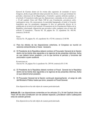 General de Cuentas dentro de los treinta días siguientes de instalado el nuevo
Congreso, fecha en que deberán tomar posesión los electos y en la que terminan los
períodos y funciones de los Magistrados y Contralor a quienes deberán sustituir; y
el artículo 25 transitorio indica que las disposiciones contenidas en los artículos 23
y 24 del capítulo Unico del Título VIII de esta Constitución, prevalecen sobre
cualesquiera otras. En consecuencia, la autoridad impugnada, al emitir el Acuerdo
Legislativo que los postulantes impugnan lo hizo en aplicación directa de lo
establecido en la letra b) del artículo 24 transitorio de la Constitución Política de la
República relacionado, disposición que prevalece sobre cualquier otra al tenor del
artículo 25 transitorio...”Gaceta No. 36, página No. 23, expediente No. 495-94,
sentencia 19-04-95.
Véase:
-Gaceta No. 39, página No. 43, expediente No. 472-94, sentencia 12-03-96.
c) Para los efectos de las disposiciones anteriores, el Congreso se reunirá en
sesiones extraordinarias si fuese necesario.
d) El Presidente de la República deberá nombrar al Procurador General de la Nación
dentro de los treinta días siguientes a la vigencia de las presentes reformas, fecha
en que deberá tomar posesión y en la que termina el período y funciones del
procurador a quien sustituirá.
Se menciona en:
-Gaceta No. 34, página No.4, expediente No. 205-94, sentencia 03-11-94.
e) El Presidente de la República deberá nombrar al Fiscal General de la República
dentro de los treinta días siguientes a la vigencia de las presentes reformas, fecha
en que deberá tomar posesión.
f) El Procurador General de la Nación continuará desempeñando el cargo de Jefe
del Ministerio Público hasta que tome posesión el Fiscal General.
Esta disposición no ha sido objeto de examen particularizado.
Artículo 25.- Las disposiciones contenidas en los artículos 23 y 24 del Capítulo Unico del
Título VIII de esta Constitución son de carácter especial y prevalecen sobre cualesquiera
otras de carácter general.
Esta disposición no ha sido objeto de examen particularizado.
 