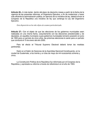 Artículo 26.- A más tardar, dentro del plazo de dieciocho meses a partir de la fecha de la
vigencia de las presentes reformas, el Organismo Ejecutivo, a fin de modernizar y hacer
más eficiente la administración pública, en ejercicio de su iniciativa de ley, deberá enviar al
Congreso de la República una iniciativa de ley que contenga la Ley del Organismo
Ejecutivo.
Esta disposición no ha sido objeto de examen particularizado.
Artículo 27.- Con el objeto de que las elecciones de los gobiernos municipales sean
realizadas en una misma fecha, conjuntamente con las elecciones presidenciales y de
diputados, en aquellos municipios cuyos gobiernos municipales tomaron posesión en junio
de 1993 para un período de cinco años, las próximas elecciones lo serán para un período
que concluirá el 15 de enero del año 2000.
Para tal efecto el Tribunal Supremo Electoral deberá tomar las medidas
pertinentes.
Dado en el Salón de Sesiones de la Asamblea Nacional Constituyente, en la
ciudad de Guatemala, a los treinta y un días de mayo de mil novecientos ochenta y
cinco.
La Constitución Política de la República fue reformada por el Congreso de la
República, y aprobada su reforma a través de referéndum en el año de 1993.
 