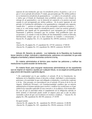 aspectos de esta institución, que son: la extradición activa y la pasiva; y, así, se ve
que el tercer párrafo del artículo 27 citado, que preceptúa que 'Por delitos políticos
no se intentará la extradición de guatemaltecos...', se refiere a la extradición activa
e indica que el Estado de Guatemala tiene prohibido solicitar a otro Estado la
entrega de un guatemalteco, con la intención de someterlo a la justicia nacional,
cuando lo esté persiguiendo por delitos políticos. En la parte siguiente de este
párrafo, la Constitución refiriéndose a los guatemaltecos, contempla otro supuesto,
cuando dice: '... quienes en ningún caso serán entregados a gobierno extranjero...';
como se ve, esta norma regula la extradición pasiva y tiene un carácter general y
prohibitivo, que impide que los guatemaltecos sean entregados por el Estado de
Guatemala a gobierno extranjero que los reclame. Esta prohibición tiene sus
excepciones y es cuando se trate de delitos de lesa humanidad o contra el Derecho
Internacional, siempre que así se haya dispuesto en tratados y convenciones..."
Gaceta No. 35, páginas Nos. 31 y 32, expediente No. 458-94, sentencia: 21-02-95.
Véase:
-Gaceta No. 28, página No. 27, expediente No. 137-92, sentencia: 17-06-93.
-Gaceta No. 23, página No. 121, expediente No. 308-91, sentencia: 04-03-92.
Artículo 28. Derecho de petición. Los habitantes de la República de Guatemala
tienen derecho a dirigir, individual o colectivamente, peticiones a la autoridad, la que está
obligada a tramitarlas y deberá resolverlas conforme a la ley.
En materia administrativa el término para resolver las peticiones y notificar las
resoluciones no podrá exceder de treinta días.
En materia fiscal, para impugnar resoluciones administrativas en los expedientes
que se originen en reparos o ajustes por cualquier tributo, no se exigirá al contribuyente el
pago previo del impuesto o garantía alguna.
"...De conformidad con lo que establece el artículo 28 de la Constitución, los
habitantes de la República tienen el derecho a dirigir, individual o colectivamente,
peticiones a la autoridad, la que está obligada a tramitarlas y resolverlas conforme
a la ley. Este precepto, en concordancia con el artículo 10 inciso f) de la Ley de
Amparo, Exhibición Personal y de Constitucionalidad, establece que en materia
administrativa el término máximo para resolver y notificar las resoluciones es el que
señala la ley específica aplicable al caso concreto o, en su defecto, el de treinta días.
En caso de que la autoridad omita el cumplimiento de la obligación referida en
dicho término el interesado puede acudir al amparo para que se fije un plazo
razonable a efecto de que cese la demora en resolver y notificar...” Gaceta No. 54,
página No. 296, expediente No. 661-99, sentencia: 27-10-99.
En igual sentido:
-Gaceta No. 40, página No. 56, expediente No. 958-95, sentencia: 11-06-96.
-Gaceta No. 35, página No. 145, expediente No. 256-94, sentencia: 31-01-95.
 